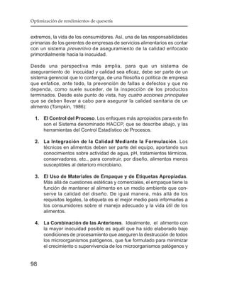 Optimización de rendimientos de quesería


extremos, la vida de los consumidores. Así, una de las responsabilidades
primarias de los gerentes de empresas de servicios alimentarios es contar
con un sistema preventivo de aseguramiento de la calidad enfocado
primordialmente hacia la inocuidad.

Desde una perspectiva más amplia, para que un sistema de
aseguramiento de inocuidad y calidad sea eficaz, debe ser parte de un
sistema gerencial que lo contenga, de una filosofía o política de empresa
que enfatice, ante todo, la prevención de fallas o defectos y que no
dependa, como suele suceder, de la inspección de los productos
terminados. Desde este punto de vista, hay cuatro acciones principales
que se deben llevar a cabo para asegurar la calidad sanitaria de un
alimento (Tompkin, 1986):

  1. El Control del Proceso. Los enfoques más apropiados para este fin
     son el Sistema denominado HACCP, que se describe abajo, y las
     herramientas del Control Estadístico de Procesos.

  2. La Integración de la Calidad Mediante la Formulación. Los
     técnicos en alimentos deben ser parte del equipo, aportando sus
     conocimientos sobre actividad de agua, pH, tratamientos térmicos,
     conservadores, etc., para construir, por diseño, alimentos menos
     susceptibles al deterioro microbiano.

  3. El Uso de Materiales de Empaque y de Etiquetas Apropiadas.
     Más allá de cuestiones estéticas y comerciales, el empaque tiene la
     función de mantener al alimento en un medio ambiente que con-
     serve la calidad del diseño. De igual manera, más allá de los
     requisitos legales, la etiqueta es el mejor medio para informarles a
     los consumidores sobre el manejo adecuado y la vida útil de los
     alimentos.

  4. La Combinación de las Anteriores. Idealmente, el alimento con
     la mayor inocuidad posible es aquél que ha sido elaborado bajo
     condiciones de procesamiento que aseguren la destrucción de todos
     los microorganismos patógenos, que fue formulado para minimizar
     el crecimiento o supervivencia de los microorganismos patógenos y


98
 