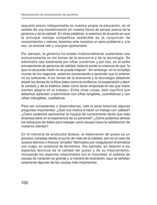 Optimización de rendimientos de quesería


requisito previo indispensable es nuestra propia re-educación, en el
sentido de una transformación en nuestra forma de pensar acerca de la
gerencia y de la calidad. En otras palabras, si estamos de acuerdo en que
la principal ventaja competitiva sostenible es la conjunción de
conocimientos y valores, tenemos ante nosotros un serio problema y, a la
vez, un enorme reto y una gran oportunidad.

Por ejemplo, la gerencia ha estado tradicionalmente sustentada casi
exclusivamente en los temas de la economía y de la tecnología. Se
administra casi totalmente por cifras numéricas y por eso, en el estilo
prevaleciente de gerencia de calidad, todavía existe la creencia de que “lo
que no se puede medir no se puede mejorar”. Sin embargo, en el complejo
mundo de los negocios, estamos comenzando a aprender que lo anterior
no es suficiente. A los temas de la economía y la tecnología debemos
añadir los temas de la ética (tales como la confianza, la cooperación y decir
la verdad) y de la estética (tales como tener empresas en las que todos
sientan alegría en el trabajo). Entre otras cosas, esto significa que
debemos aprender a administrar con cifras tangibles, cuantitativas y con
cifras intangibles, cualitativas.

Para ser competentes y desarrollarnos, vale la pena hacernos algunas
preguntas importantes: ¿Qué nos motiva a hacer un trabajo con calidad?
¿Cómo podemos aprovechar la riqueza de conocimiento tácito que toda
empresa tiene en la experiencia de su personal? ¿Cómo podemos alinear
los esfuerzos de todos para trabajar como equipo hacia la satisfacción de
nuestros clientes?

En la industria de productos lácteos, la elaboración de queso es un
proceso complejo desde el punto de vista de la calidad, aún en el caso de
quesos blancos o frescos “simples” fabricados por coagulación enzimática
con cuajo, en ausencia de fermentos. Por ejemplo, en relación a los
aspectos técnicos de la calidad del queso y de su mejoramiento,
incluyendo los aspectos relacionados con la inocuidad, el sistema de
causas de variación es grande y, a manera de ilustración, aquí se señalan
solamente algunas de las causas más importantes:




100
 
