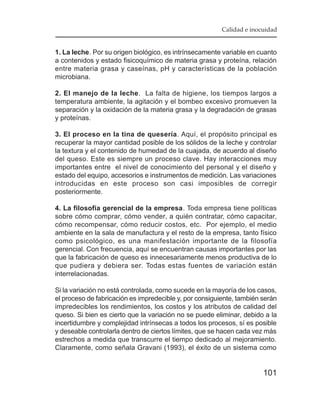 Calidad e inocuidad


1. La leche. Por su origen biológico, es intrínsecamente variable en cuanto
a contenidos y estado fisicoquímico de materia grasa y proteína, relación
entre materia grasa y caseínas, pH y características de la población
microbiana.

2. El manejo de la leche. La falta de higiene, los tiempos largos a
temperatura ambiente, la agitación y el bombeo excesivo promueven la
separación y la oxidación de la materia grasa y la degradación de grasas
y proteínas.

3. El proceso en la tina de quesería. Aquí, el propósito principal es
recuperar la mayor cantidad posible de los sólidos de la leche y controlar
la textura y el contenido de humedad de la cuajada, de acuerdo al diseño
del queso. Este es siempre un proceso clave. Hay interacciones muy
importantes entre el nivel de conocimiento del personal y el diseño y
estado del equipo, accesorios e instrumentos de medición. Las variaciones
introducidas en este proceso son casi imposibles de corregir
posteriormente.

4. La filosofía gerencial de la empresa. Toda empresa tiene políticas
sobre cómo comprar, cómo vender, a quién contratar, cómo capacitar,
cómo recompensar, cómo reducir costos, etc. Por ejemplo, el medio
ambiente en la sala de manufactura y el resto de la empresa, tanto físico
como psicológico, es una manifestación importante de la filosofía
gerencial. Con frecuencia, aquí se encuentran causas importantes por las
que la fabricación de queso es innecesariamente menos productiva de lo
que pudiera y debiera ser. Todas estas fuentes de variación están
interrelacionadas.

Si la variación no está controlada, como sucede en la mayoría de los casos,
el proceso de fabricación es impredecible y, por consiguiente, también serán
impredecibles los rendimientos, los costos y los atributos de calidad del
queso. Si bien es cierto que la variación no se puede eliminar, debido a la
incertidumbre y complejidad intrínsecas a todos los procesos, sí es posible
y deseable controlarla dentro de ciertos límites, que se hacen cada vez más
estrechos a medida que transcurre el tiempo dedicado al mejoramiento.
Claramente, como señala Gravani (1993), el éxito de un sistema como


                                                                       101
 
