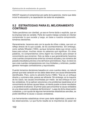 Optimización de rendimientos de quesería


HACCP requiere el compromiso por parte de la gerencia, mismo que debe
incluir la educación y la capacitación de todos los empleados.



5.2 ESTRATEGIAS PARA EL MEJORAMIENTO
CONTINUO
Todos percibimos con claridad, ya sea en forma tácita o explícita, que en
la empresa todo es variable. Parte de nuestro trabajo consiste en intentar
comprender lo que sucede y luego, en base a nuestra comprensión,
tomamos decisiones.

Generalmente, hacemos esto con la ayuda de cifras o datos, que son un
reflejo directo de lo que sucede, de los acontecimientos. Sin embargo,
como señala Wheeler (1993), aunque tomamos datos que sirvan como
base para actuar, muchas veces no sabemos qué significan. En otras
palabras, no comprendemos cómo digerir los números para extraer el
conocimiento que encierran. Esto se debe a que generalmente hacemos
unas cuantas comparaciones entre los números actuales y los números del
pasado (resultados previos) o los del futuro (pronósticos). Aquí, la clave es
que unas cuantas comparaciones son muy limitadas y, entonces, pueden
generar mensajes contradictorios y equivocados.

Cuando tomamos decisiones basados en unos cuantos datos, es natural
pensar que toda variación en los datos debe tener una causa directamente
identificable. Pero, como lo advierte Kume (1985): “Ese es un enfoque
directo y, a primera vista, parece ser eficiente. Sin embargo, en la mayoría
de los casos, las causas encontradas por medio de ese enfoque no son
las verdaderas. Si se aplican soluciones a los problemas basándose en el
conocimiento de dichas causas falsas, el intento puede no tener resultados
y se perderá el esfuerzo. El primer paso para encontrar la causa verdadera
es una observación cuidadosa del fenómeno”. Luego de dicha observación
cuidadosa, y con ayuda de algunas herramientas estadísticas sencillas, se
podrá identificar la causa o causas verdaderas.

Las herramientas estadísticas sirven para darle objetividad y precisión a
las observaciones. Lo que Kume resalta es la importancia de pasar del


102
 