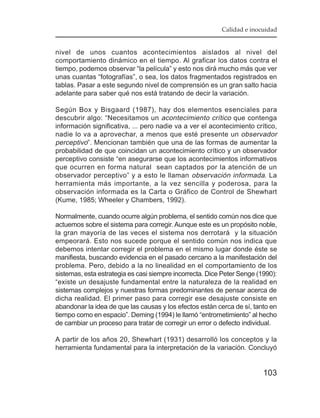 Calidad e inocuidad


nivel de unos cuantos acontecimientos aislados al nivel del
comportamiento dinámico en el tiempo. Al graficar los datos contra el
tiempo, podemos observar “la película” y esto nos dirá mucho más que ver
unas cuantas “fotografías”, o sea, los datos fragmentados registrados en
tablas. Pasar a este segundo nivel de comprensión es un gran salto hacia
adelante para saber qué nos está tratando de decir la variación.

Según Box y Bisgaard (1987), hay dos elementos esenciales para
descubrir algo: “Necesitamos un acontecimiento crítico que contenga
información significativa, ... pero nadie va a ver el acontecimiento crítico,
nadie lo va a aprovechar, a menos que esté presente un observador
perceptivo”. Mencionan también que una de las formas de aumentar la
probabilidad de que coincidan un acontecimiento crítico y un observador
perceptivo consiste “en asegurarse que los acontecimientos informativos
que ocurren en forma natural sean captados por la atención de un
observador perceptivo” y a esto le llaman observación informada. La
herramienta más importante, a la vez sencilla y poderosa, para la
observación informada es la Carta o Gráfico de Control de Shewhart
(Kume, 1985; Wheeler y Chambers, 1992).

Normalmente, cuando ocurre algún problema, el sentido común nos dice que
actuemos sobre el sistema para corregir. Aunque este es un propósito noble,
la gran mayoría de las veces el sistema nos derrotará y la situación
empeorará. Esto nos sucede porque el sentido común nos indica que
debemos intentar corregir el problema en el mismo lugar donde éste se
manifiesta, buscando evidencia en el pasado cercano a la manifestación del
problema. Pero, debido a la no linealidad en el comportamiento de los
sistemas, esta estrategia es casi siempre incorrecta. Dice Peter Senge (1990):
“existe un desajuste fundamental entre la naturaleza de la realidad en
sistemas complejos y nuestras formas predominantes de pensar acerca de
dicha realidad. El primer paso para corregir ese desajuste consiste en
abandonar la idea de que las causas y los efectos están cerca de sí, tanto en
tiempo como en espacio”. Deming (1994) le llamó “entrometimiento” al hecho
de cambiar un proceso para tratar de corregir un error o defecto individual.

A partir de los años 20, Shewhart (1931) desarrolló los conceptos y la
herramienta fundamental para la interpretación de la variación. Concluyó


                                                                         103
 