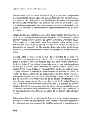 Optimización de rendimientos de quesería


Existen varios tipos de cartas de control, según la naturaleza del proceso
o de los atributos de calidad que se quieran controlar. Así, por ejemplo, en
una quesería, se puede graficar una medición de pH, o el promedio y rango
de un conjunto de mediciones de contenido de proteína en la leche, o una
cuenta de quesos defectuosos, o una cuenta del número de defectos por
queso. Sin embargo, la interpretación es esencialmente la misma en todos
los casos.

Utilizando fórmulas algebraicas sencillas desarrolladas por Shewhart, a
partir de los datos graficados contra el tiempo en las Cartas de Control se
calculan valores llamados Límites de Control (Wheeler y Chambers, 1992).
Estos valores son la definición, para fines operacionales, de la frontera
entre la zona de causa comunes y la zona de causas especiales o
asignables. La intención de Shewhart al desarrollar estas fronteras fue
minimizar el costo económico de cometer los dos tipos de errores descritos
antes.

Cuando todos los datos están dentro de los Límites de Control y su
distribución es aleatoria, se adopta el criterio que el proceso es estable
desde el punto de vista estadístico; es decir, que tiene variación controlada
dentro de límites. El otro criterio es que solamente en este estado podemos
afirmar que el proceso tiene identidad y es posible predecir su costo y su
calidad. En la Figura 6, Nolan y Provost (1990) contrastan esta forma de
concebir la variación y la concepción tradicional en términos de “bueno” o
“malo”; es decir, en términos de especificaciones. Una de las limitantes
más serias de interpretar los datos variables como “buenos” o “malos” es
que no obtenemos información acerca de las causas verdaderas y, por lo
tanto, tampoco para mejorar el proceso. Las cartas de Control de Shewhart
son el método o definición operacional para ver si el proceso es o no es
estable. Su interpretación requiere la observación cuidadosa de un
número razonablemente grande de datos; equivale a ver “la película” y
en esto reside fundamentalmente su poder de predicción hacia el futuro
cercano.

Si hay datos fuera de los Límites de Control o si su distribución no es
aleatoria, el criterio es que el proceso tiene causas especiales o asignables
de variación y que, por consiguiente, está fuera de control estadístico y su


106
 