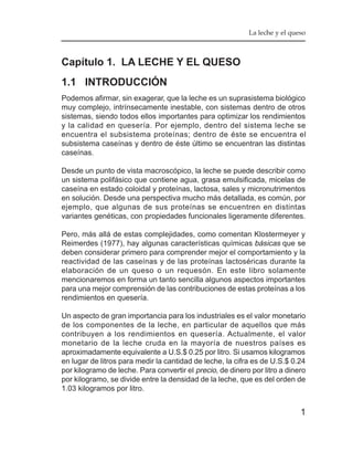 La leche y el queso



Capítulo 1. LA LECHE Y EL QUESO
1.1 INTRODUCCIÓN
Podemos afirmar, sin exagerar, que la leche es un suprasistema biológico
muy complejo, intrínsecamente inestable, con sistemas dentro de otros
sistemas, siendo todos ellos importantes para optimizar los rendimientos
y la calidad en quesería. Por ejemplo, dentro del sistema leche se
encuentra el subsistema proteínas; dentro de éste se encuentra el
subsistema caseínas y dentro de éste último se encuentran las distintas
caseínas.

Desde un punto de vista macroscópico, la leche se puede describir como
un sistema polifásico que contiene agua, grasa emulsificada, micelas de
caseína en estado coloidal y proteínas, lactosa, sales y micronutrimentos
en solución. Desde una perspectiva mucho más detallada, es común, por
ejemplo, que algunas de sus proteínas se encuentren en distintas
variantes genéticas, con propiedades funcionales ligeramente diferentes.

Pero, más allá de estas complejidades, como comentan Klostermeyer y
Reimerdes (1977), hay algunas características químicas básicas que se
deben considerar primero para comprender mejor el comportamiento y la
reactividad de las caseínas y de las proteínas lactoséricas durante la
elaboración de un queso o un requesón. En este libro solamente
mencionaremos en forma un tanto sencilla algunos aspectos importantes
para una mejor comprensión de las contribuciones de estas proteínas a los
rendimientos en quesería.

Un aspecto de gran importancia para los industriales es el valor monetario
de los componentes de la leche, en particular de aquellos que más
contribuyen a los rendimientos en quesería. Actualmente, el valor
monetario de la leche cruda en la mayoría de nuestros países es
aproximadamente equivalente a U.S.$ 0.25 por litro. Si usamos kilogramos
en lugar de litros para medir la cantidad de leche, la cifra es de U.S.$ 0.24
por kilogramo de leche. Para convertir el precio, de dinero por litro a dinero
por kilogramo, se divide entre la densidad de la leche, que es del orden de
1.03 kilogramos por litro.


                                                                            1
 