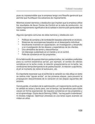 Calidad e inocuidad


pues es imprescindible que la empresa tenga una filosofía gerencial que
permita que fructifiquen los esfuerzos de mejoramiento.

Mientras existan barreras y obstáculos que impidan que la empresa utilice
los resultados de llevar Cartas de Control en la sala de producción, no
habrá mejoramiento significativo de la calidad ni disminución perdurable de
los costos.

Algunos ejemplos comunes de estas barreras y obstáculos son:

  *   Políticas de compras y de contratación basadas solamente en el precio.
  *   Sistemas de recompensas basados en el desempeño individual.
  *   Insuficiente inversión en capacitación, en investigación y desarrollo
      y en investigación de los deseos y expectativas de los clientes.
  *   Una atmósfera de temor y desconfianza.
  *   Un liderazgo sustentado en el mando y en el control.
  *   Falta de constancia en los propósitos.

En la fabricación de quesos blancos pasteurizados, las variables preferidas
para su control estadístico serían, por ejemplo, el conteo de células
somáticas en la leche cruda, la relación grasa/proteína en la leche, las
condiciones tiempo/temperatura de pasteurización, la relación cuajo/leche,
el pH al momento de retirar el lactosuero, etc.

Es importante reconocer que el control de la variación es más eficaz en tanto
se realice más “aguas arriba”, en las primeras etapas, para prevenir la
propagación descontrolada de la variación en las etapas siguientes del
proceso.

Concluyendo, el sendero de la optimización y el mejoramiento continuo de
la calidad es arduo y lento pero, con el tiempo, los beneficios para todos
crecen en forma exponencial. Se requiere constancia en los propósitos y
en el aprendizaje. Como decía Deming (1994), “no hay pudín instantáneo”
ni recetas mágicas. Optimizar procesos es una tarea cuyos avances se
miden en años.




                                                                        109
 