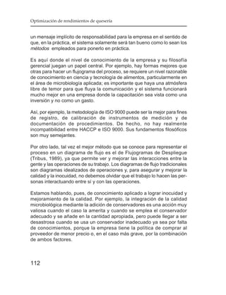 Optimización de rendimientos de quesería


un mensaje implícito de responsabilidad para la empresa en el sentido de
que, en la práctica, el sistema solamente será tan bueno como lo sean los
métodos empleados para ponerlo en práctica.

Es aquí donde el nivel de conocimiento de la empresa y su filosofía
gerencial juegan un papel central. Por ejemplo, hay formas mejores que
otras para hacer un flujograma del proceso, se requiere un nivel razonable
de conocimiento en ciencia y tecnología de alimentos, particularmente en
el área de microbiología aplicada; es importante que haya una atmósfera
libre de temor para que fluya la comunicación y el sistema funcionará
mucho mejor en una empresa donde la capacitación sea vista como una
inversión y no como un gasto.

Así, por ejemplo, la metodología de ISO 9000 puede ser la mejor para fines
de registro, de calibración de instrumentos de medición y de
documentación de procedimientos. De hecho, no hay realmente
incompatibilidad entre HACCP e ISO 9000. Sus fundamentos filosóficos
son muy semejantes.

Por otro lado, tal vez el mejor método que se conoce para representar el
proceso en un diagrama de flujo es el de Flujogramas de Despliegue
(Tribus, 1989), ya que permite ver y mejorar las interacciones entre la
gente y las operaciones de su trabajo. Los diagramas de flujo tradicionales
son diagramas idealizados de operaciones y, para asegurar y mejorar la
calidad y la inocuidad, no debemos olvidar que el trabajo lo hacen las per-
sonas interactuando entre sí y con las operaciones.

Estamos hablando, pues, de conocimiento aplicado a lograr inocuidad y
mejoramiento de la calidad. Por ejemplo, la integración de la calidad
microbiológica mediante la adición de conservadores es una acción muy
valiosa cuando el caso la amerita y cuando se emplea el conservador
adecuado y se añade en la cantidad apropiada, pero puede llegar a ser
desastrosa cuando se usa un conservador inadecuado ya sea por falta
de conocimientos, porque la empresa tiene la política de comprar al
proveedor de menor precio o, en el caso más grave, por la combinación
de ambos factores.



112
 
