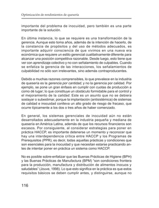 Optimización de rendimientos de quesería


importante del problema de inocuidad, pero también es una parte
importante de la solución.

En última instancia, lo que se requiere es una transformación de la
gerencia. Aunque esto toma años, además de la intención de hacerlo, de
la constancia de propósitos y del uso de métodos adecuados, es
importante adquirir consciencia de que vivimos en una nueva era
económica que requiere un estilo gerencial cualitativamente diferente para
alcanzar una posición competitiva razonable. Desde luego, esto tiene que
ver con aprendizaje colectivo y no con señalamiento de culpables. Cuando
se enfatiza la gerencia de las interacciones, los señalamientos de
culpabilidad no sólo son irrelevantes, sino además contraproducentes.

Debido a muchas razones comprensibles, lo que prevalece en la industria
de quesería es la gerencia por cantidad, y no la gerencia por calidad. Por
ejemplo, se pone un gran énfasis en cumplir con cuotas de producción a
como dé lugar; lo que constituye un obstáculo formidable para el control y
el mejoramiento de la calidad . Este es un asunto que no se debiera
soslayar o subestimar, porque la implantación (antisistémica) de sistemas
de calidad e inocuidad conlleva un alto grado de riesgo de fracaso, que
ocurre típicamente a los dos o tres años de haber comenzado.

En general, los sistemas gerenciales de inocuidad aún no están
desarrollados adecuadamente en la industria pequeña y mediana de
quesería en América Latina, además de que los recursos financieros son
escasos. Por consiguiente, al considerar estrategias para poner en
práctica HACCP, es importante detenerse un momento y reconocer que
hay una interdependencia crítica entre HACCP y los Programas de
Prerequisitos (PPR); es decir, todas aquellas prácticas y condiciones que
son esenciales para la inocuidad y que necesitan estarse practicando an-
tes de intentar poner en práctica un sistema como HACCP.

No es posible sobre-enfatizar que las Buenas Prácticas de Higiene (BPH)
y las Buenas Prácticas de Manufactura (BPM) “son condiciones frontera
para la producción, manufactura y distribución de alimentos inocuos y
saludables” (Jouve, 1998). Lo que esto significa en la práctica es que estos
requisitos básicos se deben cumplir antes, y distinguirse, aunque no


116
 