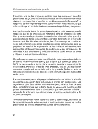 Optimización de rendimientos de quesería


Entonces, una de las preguntas críticas para los queseros y para los
productores es: ¿Cómo están distribuidos los 24 centavos de dólar en los
diversos componentes presentes en un kilogramo de leche cruda? La
respuesta es muy importante porque, como veremos más adelante, lo que
más contribuye al rendimiento de un queso son las proteínas y las grasas.

Aunque hay variaciones de varios tipos de país a país, creemos que la
respuesta que se da enseguida es razonable para los propósitos de este
libro y está avalada por tendencias crecientes internacionales y por los
precios relativos de los componentes separados de la leche en el mercado
internacional. Debido a las variaciones, las cifras que aquí se consideran
no se deben tomar como cifras exactas; son cifras aproximadas, pero su
propósito es resaltar la importancia de los cuidados necesarios para
prevenir las pérdidas innecesarias de rendimiento y, por consiguiente, de
utilidades. Cada empresario y productor de leche podrá ajustar las cifras
y cálculos a sus condiciones locales.

Consideraremos, para empezar, que el total del valor monetario de la leche
se debe a los sólidos de la leche y que el agua, que constituye cerca del
88 % de la masa de la leche, tiene un valor monetario esencialmente
despreciable. Para casi todos los fines prácticos, esta es una suposición
razonable cuando se trata de la industria de quesería. De hecho, ésta es
la base para los sistemas de pago de leche en muchos países avanzados
en lechería.

Para tener una respuesta a la pregunta hecha arriba, necesitamos además
conocer la composición de la leche cruda o bronca con cierto detalle. Los
argumentos para ésto se dan más adelante pero, para los fines de este
libro, consideraremos que la leche típica de vaca en la mayoría de los
países latinoamericanos tiene la composición que se muestra en la Tabla 1,
sabiendo de antemano que siempre hay variaciones estacionales y de
muchos otros tipos.

Todos los ejemplos se harán sobre esta base y, desde luego, el análisis de
la composición de la leche ayudará a los industriales queseros y a los
productores de leche a efectuar los ajustes correspondientes.



2
 