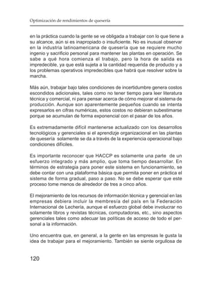 Optimización de rendimientos de quesería


en la práctica cuando la gente se ve obligada a trabajar con lo que tiene a
su alcance, aún si es inapropiado o insuficiente. No es inusual observar
en la industria latinoamericana de quesería que se requiere mucho
ingenio y sacrificio personal para mantener las plantas en operación. Se
sabe a qué hora comienza el trabajo, pero la hora de salida es
impredecible, ya que está sujeta a la cantidad requerida de producto y a
los problemas operativos impredecibles que habrá que resolver sobre la
marcha.

Más aún, trabajar bajo tales condiciones de incertidumbre genera costos
escondidos adicionales, tales como no tener tiempo para leer literatura
técnica y comercial, ni para pensar acerca de cómo mejorar el sistema de
producción. Aunque son aparentemente pequeños cuando se intenta
expresarlos en cifras numéricas, estos costos no debieran subestimarse
porque se acumulan de forma exponencial con el pasar de los años.

Es extremadamente difícil mantenerse actualizado con los desarrollos
tecnológicos y gerenciales si el aprendizje organizacional en las plantas
de quesería solamente se da a través de la experiencia operacional bajo
condiciones difíciles.

Es importante reconocer que HACCP es solamente una parte de un
esfuerzo integrado y más amplio, que toma tiempo desarrollar. En
términos de estrategia para poner este sistema en funcionamiento, se
debe contar con una plataforma básica que permita poner en práctica el
sistema de forma gradual, paso a paso. No se debe esperar que este
proceso tome menos de alrededor de tres a cinco años.

El mejoramiento de los recursos de información técnica y gerencial en las
empresas debiera incluir la membresía del país en la Federación
Internacional de Lechería, aunque el esfuerzo global debe involucrar no
solamente libros y revistas técnicas, computadoras, etc., sino aspectos
gerenciales tales como adecuar las políticas de acceso de todo el per-
sonal a la información.

Uno encuentra que, en general, a Ia gente en las empresas le gusta la
idea de trabajar para el mejoramiento. También se siente orgullosa de


120
 