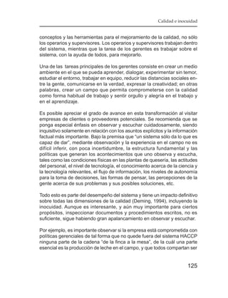 Calidad e inocuidad


conceptos y las herramientas para el mejoramiento de la calidad, no sólo
los operarios y supervisores. Los operarios y supervisores trabajan dentro
del sistema, mientras que la tarea de los gerentes es trabajar sobre el
sistema, con la ayuda de todos, para mejorarlo.

Una de las tareas principales de los gerentes consiste en crear un medio
ambiente en el que se pueda aprender, dialogar, experimentar sin temor,
estudiar el entorno, trabajar en equipo, reducir las distancias sociales en-
tre la gente, comunicarse en la verdad, expresar la creatividad; en otras
palabras, crear un campo que permita comprometerse con la calidad
como forma habitual de trabajo y sentir orgullo y alegría en el trabajo y
en el aprendizaje.

Es posible apreciar el grado de avance en esta transformación al visitar
empresas de clientes o proveedores potenciales. Se recomienda que se
ponga especial énfasis en observar y escuchar cuidadosamente, siendo
inquisitivo solamente en relación con los asuntos explícitos y la información
factual más importante. Bajo la premisa que “un sistema sólo da lo que es
capaz de dar”, mediante observación y la experiencia en el campo no es
difícil inferir, con poca incertidumbre, la estructura fundamental y las
políticas que generan los acontecimientos que uno observa y escucha,
tales como las condiciones físicas en las plantas de quesería, las actitudes
del personal, el nivel de tecnología, el conocimiento acerca de la ciencia y
la tecnología relevantes, el flujo de información, los niveles de autonomía
para la toma de decisiones, las formas de pensar, las percepciones de la
gente acerca de sus problemas y sus posibles soluciones, etc.

Todo esto es parte del desempeño del sistema y tiene un impacto definitivo
sobre todas las dimensiones de la calidad (Deming, 1994), incluyendo la
inocuidad. Aunque es interesante, y aún muy importante para ciertos
propósitos, inspeccionar documentos y procedimientos escritos, no es
suficiente, sigue habiendo gran apalancamiento en observar y escuchar.

Por ejemplo, es importante observar si la empresa está comprometida con
políticas gerenciales de tal forma que no quede fuera del sistema HACCP
ninguna parte de la cadena “de la finca a la mesa”, de la cuál una parte
esencial es la producción de leche en el campo, y que todos compartan ser


                                                                        125
 