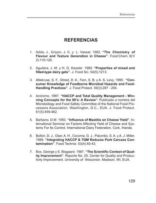 Referencias




                        REFERENCIAS

1. Adda, J., Gripon, J. C. y L. Vassal. 1982. “The Chemistry of
   Flavour and Texture Generation in Cheese”. Food Chem. 9(1/
   2):115-129.

2. Aguilera, J. M. y H. G. Kessler. 1989. “Properties of mixed and
   filled-type dairy gels”. J. Food Sci. 54(5):1213.

3. Altekruse, S. F., Street, D. A., Fein, S. B. y A. S. Levy. 1995. “Con-
   sumer Knowledge of Foodborne Microbial Hazards and Food-
   Handling Practices”. J. Food Protect. 59(3):287 - 294.

4. Anónimo, 1997. “HACCP and Total Quality Management - Win-
   ning Concepts for the 90’s: A Review”. Publicado a nombre del
   Microbiology and Food Safety Committee of the National Food Pro-
   cessors Association, Washington, D.C., EUA. J. Food Protect.
   61(5):459-462.

5. Barbano, D.M. 1993. “Influence of Mastitis on Cheese Yield”. In-
   ternational Seminar on Factors Affecting Yield of Cheese and Sys-
   tems For Its Control. International Dairy Federation, Cork, Irlanda.

6. Bolton, D. J., Oser, A. H., Cocoma, G. J., Palumbo, S. A. y A. J. Miller.
   1999. “Integrating HACCP & TQM Reduces Pork Carcass Con-
   tamination”. Food Technol. 53(4):40-43.

7. Box, George y S. Bisgaard. 1987. “The Scientific Context of Qual-
   ity Improvement”. Reporte No. 25. Center for Quality and Produc-
   tivity Improvement. University of Wisconsin. Madison, WI, EUA.




                                                                       129
 