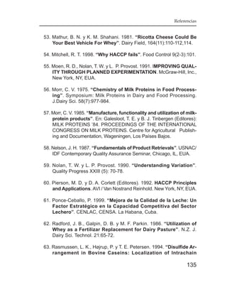 Referencias


53. Mathur, B. N. y K. M. Shahani. 1981. “Ricotta Cheese Could Be
    Your Best Vehicle For Whey”. Dairy Field, 164(11):110-112,114.

54. Mitchell, R. T. 1998. “Why HACCP fails”. Food Control 9(2-3):101.

55. Moen, R. D., Nolan, T. W. y L. P. Provost. 1991. IMPROVING QUAL-
    ITY THROUGH PLANNED EXPERIMENTATION. McGraw-Hill, Inc.,
    New York, NY, EUA.

56. Morr, C. V. 1975. “Chemistry of Milk Proteins in Food Process-
    ing”. Symposium: Milk Proteins in Dairy and Food Processing.
    J.Dairy Sci. 58(7):977-984.

57. Morr, C. V. 1985. “Manufacture, functionality and utilization of milk-
    protein products”. En: Galesloot, T. E. y B. J. Tinbergen (Editores):
    MILK PROTEINS ’84. PROCEEDINGS OF THE INTERNATIONAL
    CONGRESS ON MILK PROTEINS. Centre for Agricultural Publish-
    ing and Documentation, Wageningen, Los Países Bajos.

58. Nelson, J. H. 1987. “Fundamentals of Product Retrievals”. USNAC/
    IDF Contemporary Quality Assurance Seminar, Chicago, IL, EUA.

59. Nolan, T. W. y L. P. Provost. 1990. “Understanding Variation”.
    Quality Progress XXIII (5): 70-78.

60. Pierson, M. D. y D. A. Corlett (Editores). 1992. HACCP Principles
    and Applications. AVI / Van Nostrand Reinhold. New York, NY, EUA.

61. Ponce-Ceballo, P. 1999. “Mejora de la Calidad de la Leche: Un
    Factor Estratégico en la Capacidad Competitiva del Sector
    Lechero”. CENLAC, CENSA. La Habana, Cuba.

62. Radford, J. B., Galpin, D. B. y M. F. Parkin. 1986. “Utilization of
    Whey as a Fertilizar Replacement for Dairy Pasture”. N.Z. J.
    Dairy Sci. Technol. 21:65-72.

63. Rasmussen, L. K., Højrup, P. y T. E. Petersen. 1994. “Disulfide Ar-
    rangement in Bovine Caseins: Localization of Intrachain

                                                                     135
 