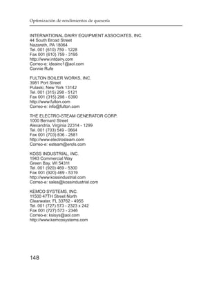 Optimización de rendimientos de quesería


INTERNATIONAL DAIRY EQUIPMENT ASSOCIATES, INC.
44 South Broad Street
Nazareth, PA 18064
Tel. 001 (610) 759 - 1228
Fax 001 (610) 759 - 3195
http://www.intdairy.com
Correo-e: ideainc1@aol.com
Connie Rufe

FULTON BOILER WORKS, INC.
3981 Port Street
Pulaski, New York 13142
Tel. 001 (315) 298 - 5121
Fax 001 (315) 298 - 6390
http://www.fulton.com
Correo-e: info@fulton.com

THE ELECTRO-STEAM GENERATOR CORP.
1000 Bernard Street
Alexandria, Virginia 22314 - 1299
Tel. 001 (703) 549 - 0664
Fax 001 (703) 836 - 2581
http://www.electrosteam.com
Correo-e: esteam@erols.com

KOSS INDUSTRIAL, INC.
1943 Commercial Way
Green Bay, WI 54311
Tel. 001 (920) 469 - 5300
Fax 001 (920) 469 - 5319
http://www.kossindustrial.com
Correo-e: sales@kossindustrial.com

KEMCO SYSTEMS, INC.
11500 47TH Street North
Clearwater, FL 33762 - 4955
Tel. 001 (727) 573 - 2323 x 242
Fax 001 (727) 573 - 2346
Correo-e: ksisys@aol.com
http://www.kemcosystems.com




148
 
