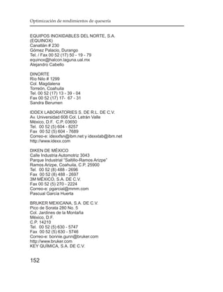Optimización de rendimientos de quesería


EQUIPOS INOXIDABLES DEL NORTE, S.A.
(EQUINOX)
Canatlán # 230
Gómez Palacio, Durango
Tel. / Fax 00 52 (17) 50 - 19 - 79
equinox@halcon.laguna.ual.mx
Alejandro Cabello

DINORTE
Río Nilo # 1299
Col. Magdalena
Torreón, Coahuila
Tel. 00 52 (17) 13 - 39 - 04
Fax 00 52 (17) 17- 67 - 31
Sandra Berumen

IDDEX LABORATORIES S. DE R.L. DE C.V.
Av. Universidad 608 Col. Letrán Valle
México, D.F. C.P. 03650
Tel. 00 52 (5) 604 - 8257
Fax 00 52 (5) 604 - 7689
Correo-e: idexxfsn@ibm.net y idexxlab@ibm.net
http://www.idexx.com

DIKEN DE MÉXICO
Calle Industria Automotriz 3043
Parque Industrial “Saltillo-Ramos Arizpe”
Ramos Arizpe, Coahuila, C.P. 25900
Tel. 00 52 (8) 488 - 2696
Fax 00 52 (8) 488 - 2697
3M MÉXICO, S.A. DE C.V.
Fax 00 52 (5) 270 - 2224
Correo-e: pgarcial@mmm.com
Pascual García Huerta

BRUKER MEXICANA, S.A. DE C.V.
Pico de Sorata 280 No. 5
Col. Jardines de la Montaña
México, D.F.
C.P. 14210
Tel. 00 52 (5) 630 - 5747
Fax 00 52 (5) 630 - 5746
Correo-e: bonnie.gunn@bruker.com
http://www.bruker.com
KEY QUÍMICA, S.A. DE C.V.


152
 