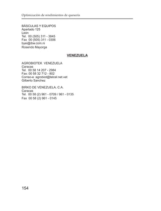 Optimización de rendimientos de quesería


BÁSCULAS Y EQUIPOS
Apartado 125
León
Tel. 00 (505) 311 - 3845
Fax 00 (505) 311 - 0306
byei@ibw.com.ni
Rosendo Mayorga

                                 VENEZUELA

AGROBIOTEK VENEZUELA
Caracas
Tel. 00 58 14 207 - 2984
Fax: 00 58 32 712 - 802
Correo-e :agrobiot@telcel.net.vet
Gilberto Sanchez

BIRKO DE VENEZUELA, C.A.
Caracas
Tel. 00 58 (2) 961 - 0709 / 961 - 0135
Fax 00 58 (2) 961 - 0145




154
 