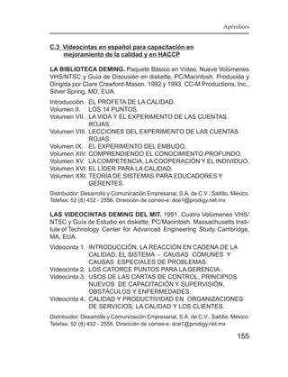 Apéndices


C.3 Videocintas en español para capacitación en
    mejoramiento de la calidad y en HACCP

LA BIBLIOTECA DEMING. Paquete Básico en Video. Nueve Volúmenes
VHS/NTSC y Guía de Discusión en diskette, PC/Macintosh. Producida y
Dirigida por Clare Crawford-Mason. 1992 y 1993. CC-M Productions, Inc.,
Silver Spring, MD, EUA.
Introducción. EL PROFETA DE LA CALIDAD.
Volumen II. LOS 14 PUNTOS.
Volumen VII. LA VIDA Y EL EXPERIMENTO DE LAS CUENTAS
              ROJAS.
Volumen VIII. LECCIONES DEL EXPERIMENTO DE LAS CUENTAS
              ROJAS.
Volumen IX. EL EXPERIMENTO DEL EMBUDO.
Volumen XIV. COMPRENDIENDO EL CONOCIMIENTO PROFUNDO.
Volumen XV. LA COMPETENCIA, LA COOPERACIÓN Y EL INDIVIDUO.
Volumen XVI. EL LÍDER PARA LA CALIDAD.
Volumen XXI. TEORÍA DE SISTEMAS PARA EDUCADORES Y
              GERENTES.
Distribuidor: Desarrollo y Comunicación Empresarial, S.A. de C.V., Saltillo, México.
Telefax: 52 (8) 432 - 2556. Dirección de correo-e: dce1@prodigy.net.mx

LAS VIDEOCINTAS DEMING DEL MIT. 1991. Cuatro Volúmenes VHS/
NTSC y Guía de Estudio en diskette, PC/Macintosh. Massachusetts Insti-
tute of Technology Center for Advanced Engineering Study. Cambridge,
MA, EUA.
Videocinta 1. INTRODUCCIÓN, LA REACCIÓN EN CADENA DE LA
              CALIDAD, EL SISTEMA - CAUSAS COMUNES Y
              CAUSAS ESPECIALES DE PROBLEMAS.
Videocinta 2. LOS CATORCE PUNTOS PARA LA GERENCIA.
Videocinta 3. USOS DE LAS CARTAS DE CONTROL, PRINCIPIOS
              NUEVOS DE CAPACITACIÓN Y SUPERVISIÓN,
              OBSTÁCULOS Y ENFERMEDADES.
Videocinta 4. CALIDAD Y PRODUCTIVIDAD EN ORGANIZACIONES
              DE SERVICIOS, LA CALIDAD Y LOS CLIENTES.
Distribuidor: Desarrollo y Comunicación Empresarial, S.A. de C.V., Saltillo, México.
Telefax: 52 (8) 432 - 2556. Dirección de correo-e: dce1@prodigy.net.mx

                                                                              155
 