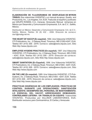 Optimización de rendimientos de quesería


ELABORACIÓN DE FLUJOGRAMAS DE DESPLIEGUE DE MYRON
TRIBUS. Dos videocintas VHS/NTSC y un manual de apoyo. Quality and
Productivity, Inc., Los Angeles, CA, EUA; Traducido al español y publicado
por GRUPO ROMÁN, C.A., Caracas, Venezuela; Manual reimpreso en
México por Desarrollo y Comunicación Empresarial, S.A. de C.V., Saltillo,
México.
Distribuidor en México: Desarrollo y Comunicación Empresarial, S.A. de C.V.,
Saltillo, México. Telefax: 52 (8) 432 - 2556. Dirección de correo-e:
dce1@prodigy.net.mx.

THE HEART OF HACCP (En español). 1994. Una Videocinta VHS/NTSC.
CTI Publications, Inc., 2 Oakway Road, Timonium, MD 21093-4247, EUA.
Telefax 001 (410) 308 - 2079. Correo-e: sales@www.ctipubs.com, Sitio
Web http://www.ctipubs.com

EMPLOYEE HYGIENE PRACTICES (En español). 1997. Una Videocinta
VHS/NTSC. CTI Publications, Inc. 2 Oakway Road, Timonium, MD 21093
- 4247, EUA. Telefax 001 (410) 308 - 2079. Dirección de correo-e:
sales@www.ctipubs.com, Sitio Web http://www.ctipubs.com

SMART SANITATION (En Español). 1996. Una Videocinta VHS/NTSC.
CTI Publications, Inc. 2 Oakway Road, Timonium, MD 21093 - 4247, EUA.
Telefax 001 (410) 308 - 2079. Correo-e: sales@www.ctipubs.com, Sitio
Web http://www.ctipubs.com

ON THE LINE (En español). 1989. Una Videocinta VHS/NTSC. CTI Pub-
lications, Inc. 2 Oakway Road, Timonium, MD 21093 - 4247, EUA. Telefax
001 (410) 308 - 2079. Dirección de correo-e: sales@www.ctipubs.com,
Sitio Web http://www.ctipubs.com

PRÁCTICAS HIGIÉNICAS DE LOS EMPLEADOS; PRÁCTICAS DE
CONTROL DURANTE LAS OPERACIONES; SANITIZACIÓN
INTELIGENTE; DESEMPEÑO DEL PERSONAL DE MANTENIMIENTO;
LO ESENCIAL DEL HACCP; ARRIESGANDO DEMASIADO;
CONTROLANDO LISTERIA : UN TRABAJO EN EQUIPO. Videocintas
VHS/NTSC. Producidas por SILLIKER LABORATORIES, EUA.
Distribuidor exclusivo para Centroamérica, El Caribe y Venezuela:


156
 