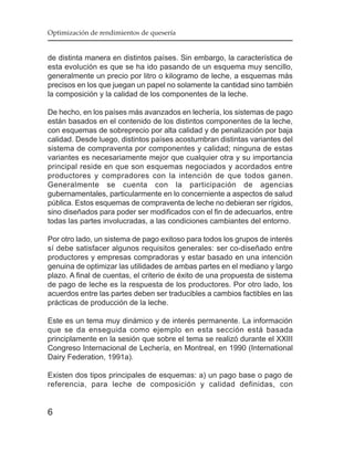 Optimización de rendimientos de quesería


de distinta manera en distintos países. Sin embargo, la característica de
esta evolución es que se ha ido pasando de un esquema muy sencillo,
generalmente un precio por litro o kilogramo de leche, a esquemas más
precisos en los que juegan un papel no solamente la cantidad sino también
la composición y la calidad de los componentes de la leche.

De hecho, en los países más avanzados en lechería, los sistemas de pago
están basados en el contenido de los distintos componentes de la leche,
con esquemas de sobreprecio por alta calidad y de penalización por baja
calidad. Desde luego, distintos países acostumbran distintas variantes del
sistema de compraventa por componentes y calidad; ninguna de estas
variantes es necesariamente mejor que cualquier otra y su importancia
principal reside en que son esquemas negociados y acordados entre
productores y compradores con la intención de que todos ganen.
Generalmente se cuenta con la participación de agencias
gubernamentales, particularmente en lo concerniente a aspectos de salud
pública. Estos esquemas de compraventa de leche no debieran ser rígidos,
sino diseñados para poder ser modificados con el fin de adecuarlos, entre
todas las partes involucradas, a las condiciones cambiantes del entorno.

Por otro lado, un sistema de pago exitoso para todos los grupos de interés
sí debe satisfacer algunos requisitos generales: ser co-diseñado entre
productores y empresas compradoras y estar basado en una intención
genuina de optimizar las utilidades de ambas partes en el mediano y largo
plazo. A final de cuentas, el criterio de éxito de una propuesta de sistema
de pago de leche es la respuesta de los productores. Por otro lado, los
acuerdos entre las partes deben ser traducibles a cambios factibles en las
prácticas de producción de la leche.

Este es un tema muy dinámico y de interés permanente. La información
que se da enseguida como ejemplo en esta sección está basada
principlamente en la sesión que sobre el tema se realizó durante el XXIII
Congreso Internacional de Lechería, en Montreal, en 1990 (International
Dairy Federation, 1991a).

Existen dos tipos principales de esquemas: a) un pago base o pago de
referencia, para leche de composición y calidad definidas, con


6
 