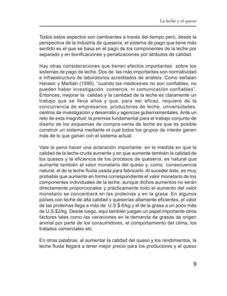 La leche y el queso


Todos estos aspectos son cambiantes a través del tiempo pero, desde la
perspectiva de la industria de quesería, el sistema de pago que tiene más
sentido es el que se basa en el pago de los componentes de la leche por
separado y en bonificaciones y penalizaciones por atributos de calidad.

Hay otras consideraciones que tienen efectos importantes sobre los
sistemas de pago de leche. Dos de las más importantes son normatividad
e infraestructura de laboratorios acreditados de análisis. Como señalan
Harasic y Marbán (1999), “cuando las mediciones no son confiables, no
pueden haber investigación, comercio, ni comunicación confiables”.
Entonces, mejorar la calidad y la cantidad de la leche es claramente un
trabajo que se lleva años y que, para ser eficaz, requiere de la
concurrencia de empresarios, productores de leche, universidades,
centros de investigación y desarrollo y agencias gubernamentales. Ante un
reto de esta magnitud, la premisa fundamental para el trabajo conjunto de
diseño de los esquemas de compra-venta de leche es que es posible
construir un sistema mediante el cual todos los grupos de interés ganen
más de lo que ganan con el sistema actual.

Vale la pena hacer una aclaración importante: en la medida en que la
calidad de la leche cruda aumente y en que aumente también la calidad de
los quesos y la eficiencia de los procesos de quesería, es natural que
aumente también el valor monetario del queso y, como consecuencia
natural, el de la leche fluida usada para fabricarlo. Al suceder ésto, es muy
probable que aumente en forma correspondiente el valor monetario de los
componentes individuales de la leche, aunque dichos aumentos no serán
directamente proporcionales y prácticamente todo el aumento del valor
monetario se concentrará en las proteínas y en la grasa. En algunos
países con leche de alta calidad y queserías altamente eficientes, el valor
de las proteínas llega a más de U.S.$ 6/kg y el de la grasa a un poco más
de U.S.$2/kg. Desde luego, aquí también juegan un papel importante otros
factores tales como las variaciones en la demanda de grasas de origen
animal por parte de los consumidores, el comportamiento del clima, los
tratados comerciales etc.

En otras palabras, al aumentar la calidad del queso y los rendimientos, la
leche fluida llegará a tener mejor precio para los productores y el queso


                                                                            9
 