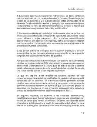 La leche y el queso


4. Las cuatro caseínas son proteínas hidrofóbicas; es decir, contienen
muchos aminoácidos con cadenas laterales no polares. Sin embargo, en
el caso de las caseínas β y κ, la distribución de estos aminoácidos no es
aleatoria. En el caso de la caseína κ, la región que termina en nitrógeno
(componentes 1 a 105) es altamente hidrofóbica y el resto, la región que
termina en carbono (residuos 106 a 169), es hidrofílica.

5. Las caseínas contienen cantidades relativamente altas de prolina, un
aminoácido que dificulta la formación de estructuras secundarias (tales
como hélices u hojas plegadas). Son proteínas esencialmente
desordenadas, sin estructura específica, por lo que pueden adoptar
muchos estados conformacionales en solución para adaptarse a la
presencia de fuerzas cambiantes.

6. No tienen actividad biológica, no se pueden cristalizar y no son
susceptibles de ser desnaturalizadas térmicamente en la región de
temperaturas usuales en la industria de quesería.

Aunque uno de los aspectos funcionales de la κ-caseína es estabilizar las
micelas, los posibles enlaces -S-S- intercadena no juegan ningún papel en
este sentido (Rasmussen et al.,1994). Esto se debe a que la κ-caseína
está localizada principalmente en la superficie de las micelas, formando
una “capa peluda” que es la que imparte estabilidad.

Lo que les imparte a las micelas de caseína algunos de sus
comportamientos característicos es el fosfato de calcio inorgánico que está
combinado con las caseínas. En lo que hay acuerdo general es que las
micelas son estructuras casi esféricas y que están compuestas de
dominios de menor tamaño, de forma tal que la estructura global se
asemeja a una frambuesa. Lo que no ha sido establecido es la estructura
precisa de estos dominios más pequeños (Dalgleish, 1997).

En algunos modelos, se muestra a las caseínas interactuando
hidrofóbicamente para formar “submicelas”, que a su vez interactúan con
fosfato de calcio para formar las micelas. En otros, las caseínas están
enlazadas al fosfato de calcio a través de sus residuos de fosfoserina para
formar las submicelas, que interactúan entre sí hidrofóbicamente para


                                                                        11
 