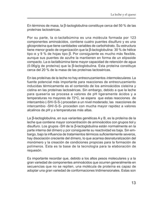 La leche y el queso


En términos de masa, la β -lactoglobulina constituye cerca del 50 % de las
proteínas lactoséricas.

Por su parte, la α -lactalbúmina es una molécula formada por 123
componentes aminoácidos, contiene cuatro puentes disulfuro y es una
glicoproteína que tiene cantidades variables de carbohidrato. Su estructura
tiene menor grado de organización que la β-lactoglobulina: 30 % de hélice
tipo α y 9 % de hojas tipo β. Por consiguiente es mucho más flexible,
aunque sus puentes de azufre la mantienen en forma de un elipsoide
compacto. La α-lactalbúmina tiene mayor capacidad de retención de agua
(0.06g/g de proteína) que la β-lactoglobulina. Esta proteína constituye
cerca del 20 % de la masa de las proteínas lactoséricas.

En las proteínas de la leche no hay entrecruzamientos intermoleculares. La
fuente potencial más importante para reacciones de entrecruzamiento
inducidas térmicamente es el contenido de los aminoácidos cisteína y
cistina en las proteínas lactoséricas. Sin embargo, debido a que la leche
para quesería se procesa a valores de pH ligeramente ácidos y a
temperaturas no mayores de 72oC, se espera que estas reacciones de
intercambio (-SH/-S-S-) procedan a un nivel moderado; las reacciones de
intercambio -SH/-S-S- proceden con mucha mayor rapidez a valores
alcalinos de pH y a temperaturas más altas.

La β-lactoglobulina, en sus variantes genéticas A y B, es la proteína de la
leche que contiene mayor concentración de aminoácidos con grupos tiol y
disulfuro. Los grupos -SH de la β-lactoglobulina están normalmente en la
parte interna del dímero y por consiguiente su reactividad es baja. Sin em-
bargo, bajo la influencia de tratamientos térmicos suficientemente severos,
hay disociación creciente del dímero, lo que acarrea desnaturalización del
monómero y la creación de condiciones propicias para la formación de
polímeros. Esta es la base de la tecnología para la elaboración de
requesón.

Es importante recordar que, debido a los altos pesos moleculares y a la
gran variedad de componentes aminoácidos que ocurren generalmente en
secuencias que no se repiten, una molécula de proteína es capaz de
adoptar una gran variedad de conformaciones tridimensionales. Estas son


                                                                        13
 