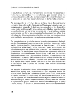 Optimización de rendimientos de quesería


el resultado de un número potencialmente enorme de interacciones de
varios tipos, covalentes y no covalentes, que ocurren entre los
componentes aminoácidos, los componentes en el medio ambiente en que
se encuentra la proteína y las características de dicho medio ambiente.

Por consiguiente, la estructura de una proteína no se debe considerar
como algo fijo o estático. En el caso general, la estructura es dinámica, con
la capacidad de responder de distintas maneras ante todo tipo de cambios
en su medio ambiente: pH, temperatura, velocidad de calentamiento,
concentración de ciertos iones, presencia de otras proteínas, grasas,
carbohidratos, etc. Como las propiedades funcionales son un reflejo de la
estructura, las debemos considerar también como un campo dinámico de
potencialidades que podemos manipular para nuestros propósitos.

Tan importante como lo anterior, es muy importante reconocer y distinguir
que las fuerzas para interacciones en las proteínas existen en varios
niveles de organización (Haschemeyer y Haschemeyer, 1973): entre
aminoácidos adyacentes, entre regiones, entre subunidades en
estructuras de cadenas múltiples, entre moléculas y entre superestructuras
moleculares. Por consiguiente, estos sistemas son capaces no solamente
de cambios conformacionales dentro de un nivel, sino de cambios
conformacionales acoplados que resultan de interacciones entre regiones,
subunidades y moléculas. Desde luego, además, a cada nivel también hay
posibilidades para interacciones con moléculas pequeñas, que pueden
tener efectos a los demás niveles. Hay, entonces, una gran espacio para
la complejidad, que podemos ver también como un gran espacio de
oportunidades.

Por ejemplo, la solubilidad de una proteína depende de su capacidad de
retención de agua y de su estado físico. El agua se puede retener por
asociaciones débiles no covalentes (hidratación iónica, enlaces de
hidrógeno, hidratación hidrofóbica), por restricciones entrópicas, o por
fuerzas capilares. La desnaturalización térmica generalmente aumenta la
retención de agua, debido al desdoblamiento parcial que causa, a su vez,
la exposición de grupos hidrofílicos adicionales ante el agua (Cayot y
Lorient, 1997). Las proteínas en solución se encuentran normalmente



14
 