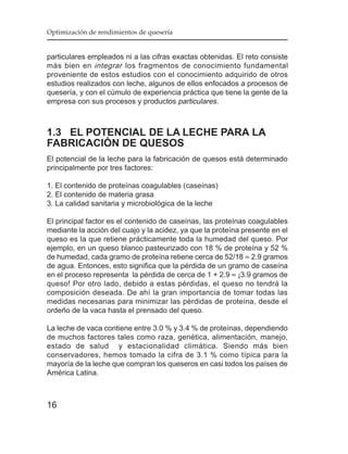 Optimización de rendimientos de quesería


particulares empleados ni a las cifras exactas obtenidas. El reto consiste
más bien en integrar los fragmentos de conocimiento fundamental
proveniente de estos estudios con el conocimiento adquirido de otros
estudios realizados con leche, algunos de ellos enfocados a procesos de
quesería, y con el cúmulo de experiencia práctica que tiene la gente de la
empresa con sus procesos y productos particulares .



1.3 EL POTENCIAL DE LA LECHE PARA LA
FABRICACIÓN DE QUESOS
El potencial de la leche para la fabricación de quesos está determinado
principalmente por tres factores:

1. El contenido de proteínas coagulables (caseínas)
2. El contenido de materia grasa
3. La calidad sanitaria y microbiológica de la leche

El principal factor es el contenido de caseínas, las proteínas coagulables
mediante la acción del cuajo y la acidez, ya que la proteína presente en el
queso es la que retiene prácticamente toda la humedad del queso. Por
ejemplo, en un queso blanco pasteurizado con 18 % de proteína y 52 %
de humedad, cada gramo de proteína retiene cerca de 52/18 ≈ 2.9 gramos
de agua. Entonces, esto significa que la pérdida de un gramo de caseína
en el proceso representa la pérdida de cerca de 1 + 2.9 ≈ ¡3.9 gramos de
queso! Por otro lado, debido a estas pérdidas, el queso no tendrá la
composición deseada. De ahí la gran importancia de tomar todas las
medidas necesarias para minimizar las pérdidas de proteína, desde el
ordeño de la vaca hasta el prensado del queso.

La leche de vaca contiene entre 3.0 % y 3.4 % de proteínas, dependiendo
de muchos factores tales como raza, genética, alimentación, manejo,
estado de salud y estacionalidad climática. Siendo más bien
conservadores, hemos tomado la cifra de 3.1 % como típica para la
mayoría de la leche que compran los queseros en casi todos los países de
América Latina.



16
 