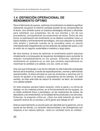 Optimización de rendimientos de quesería



1.4 DEFINICIÓN OPERACIONAL DE
RENDIMIENTO ÓPTIMO
Para el fabricante de quesos, optimizar el rendimiento no debería significar
solamente recuperar la máxima cantidad posible de los componentes de
la leche, sino también poner en práctica estrategias eficaces y eficientes
para satisfacer sus propósitos, los de sus clientes y los de sus
proveedores, principalmente los productores de leche. Dicho de otra
forma, la optimización del rendimiento no se debiera considerar como un
tópico aislado y eminentemente tecnológico, sino que adquiere su sentido
más amplio y profundo cuando se le considera como un asunto
interrelacionado integralmente con los atributos de calidad del queso y con
la visión de un negocio sustentable a mediano y largo plazo.

De otra manera, la tarea de optimizar el rendimiento podría reducirse
simplemente a la búsqueda de esquemas tecnológicos para aumentar la
relación humedad/proteína en los quesos. Entonces, optimizar el
rendimiento en quesería es un reto que consiste esencialmente en
maximizar la cantidad y la calidad, a la vez, como un todo.

Una vez que el lenguaje o voz de los clientes ha sido traducido al lenguaje
técnico de la empresa, a través de especificaciones, normas y definiciones
operacionales, la tarea principal es que los productos y servicios por lo
menos se ajusten a los deseos y expectativas de los clientes. En este
sentido, se trata ante todo de reducir la variación; es decir, de mantener
una calidad estable.

En toda empresa siempre habrá variación, entre la gente y su forma de
trabajar, en las materias primas, en el funcionamiento de los equipos, en
el medio ambiente físico y psicológico, en las mediciones de costos, de
laboratorio y de rendimientos; en la calidad de los productos y los servicios.
Entonces, la pregunta crítica es: ¿Qué nos está tratando de decir la
variación acerca de un proceso y de la gente que trabaja en él?

Este es esencialmente un asunto para ser atendido por la gerencia, con la
ayuda de los demás. La variación descontrolada y las divergencias con
respecto a los valores óptimos - tanto en cantidad como en calidad -


20
 