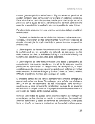 La leche y el queso


causan grandes pérdidas económicas. Algunas de estas pérdidas se
pueden conocer y otras permanecen por siempre sin poder ser conocidas.
Para minimizarlas, es indispensable que la gerencia trabaje sobre los
procesos, con la ayuda de todos, para mejorarlos; es decir, para reducir y
controlar la variabilidad a niveles lo más cerca posible del valor óptimo.

Para tener éxito sostenido con este objetivo, se requiere trabajo simultáneo
en tres áreas:

1. Desde el punto de vista de rendimientos vistos exclusivamente como
cantidad, se requieren ciertos conocimientos y prácticas especiales de
ciencia y tecnología de productos lácteos, para minimizar las pérdidas
innecesarias.

2. Desde el punto de vista de rendimientos vistos desde la perspectiva de
la uniformidad en los atributos de calidad, se requieren ciertos
conocimientos sencillos de teoría estadística y la práctica diaria de algunas
herramientas estadísticas sencillas, pero poderosas.

3. Desde el punto de vista de la producción vista desde la perspectiva de
cumplimiento con normas sanitarias, con el fin de asegurar que los
productos no representen un riesgo contra la salud pública, la mejor
estrategia para la empresa es poner en práctica el sistema preventivo
conocido como Análisis de Riesgos y Puntos Críticos de Control, o como
HACCP, el acrónimo formado por sus siglas en inglés.

El propósito central de este libro es compartir conocimiento conceptual y
operacional en las tres áreas. Sin embargo, cabe señalar que el sistema
HACCP no es independiente de las estrategias para optimizar
rendimientos y para minimizar la variabilidad; muchas de las acciones
encaminadas a cumplir con estos dos propósitos contribuyen también a la
prevención de riesgos contra la salud pública.

Distintas variedades de quesos tienen distintos diseños que reflejan las
expectativas de los clientes en cuanto a composición, funcionalidad,
atributos sensoriales y costo. En términos de composición, cada queso
tiene un diseño en cuanto a contenidos de humedad, materia grasa,


                                                                          21
 