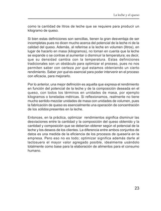 La leche y el queso


como la cantidad de litros de leche que se requiere para producir un
kilogramo de queso.

Si bien estas definiciones son sencillas, tienen la gran desventaja de ser
incompletas pues no dicen mucho acerca del potencial de la leche ni de la
calidad del queso. Además, al referirse a la leche en volumen (litros), en
lugar de hacerlo en masa (kilogramos), no toman en cuenta que la leche
se expande o se contrae al aumentar o disminuir la temperatura; es decir,
que su densidad cambia con la temperatura. Estas definiciones
tradicionales son un obstáculo para optimizar el proceso, pues no nos
permiten saber con certeza por qué estamos obteniendo un cierto
rendimiento. Saber por qué es esencial para poder intervenir en el proceso
con eficacia, para mejorarlo.

Por lo anterior, una mejor definición es aquella que expresa el rendimiento
en función del potencial de la leche y de la composición deseada en el
queso, con todos los términos en unidades de masa, por ejemplo
kilogramos o toneladas métricas. Si reflexionamos, realmente no tiene
mucho sentido mezclar unidades de masa con unidades de volumen, pues
la fabricación de queso es esencialmente una operación de concentración
de los sólidos presentes en la leche.

Entonces, en la práctica, optimizar rendimientos significa disminuir las
desviaciones entre la cantidad y la composición del queso obtenido y la
cantidad y composición que se deberían obtener según el potencial de la
leche y los deseos de los clientes. La diferencia entre ambos conjuntos de
datos es una medida de la eficiencia de los procesos de quesería en la
empresa. Pero eso no es todo; optimizar significa además darle al
lactosuero el mayor valor agregado posible, idealmente usándolo
totalmente como base para la elaboración de alimentos para el consumo
humano.




                                                                        23
 