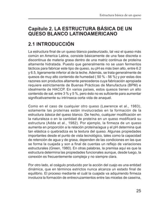 Estructura básica de un queso



Capítulo 2. LA ESTRUCTURA BÁSICA DE UN
QUESO BLANCO LATINOAMERICANO

2.1 INTRODUCCIÓN
La estructura final de un queso blanco pasteurizado, tal vez el queso más
común en America Latina, consiste básicamente de una fase discreta o
discontinua de materia grasa dentro de una matriz continua de proteína
altamente hidratada. Puesto que generalmente no se usan fermentos
lácticos para fabricar este tipo de queso, su pH es más bien alto, entre 6.2
y 6.5, ligeramente inferior al de la leche. Además, se trata generalmente de
quesos de muy alto contenido de humedad ( 50 % - 56 %) y por estas dos
razones son productos altamente perecederos cuya fabricación apropiada
requiere estrictamente de Buenas Prácticas de Manufactura (BPM) e
idealmente de HACCP. En varios países, estos quesos tienen un alto
contenido de sal, entre 3 % y 5 %, pero ésto no es suficiente para aumentar
significativamente su intrínseca corta vida de anaquel.

Como en el caso de cualquier otro queso (Lawrence et al., 1983),
solamente las proteínas están involucradas en la formación de la
estructura básica del queso blanco. De hecho, cualquier modificación en
la naturaleza o en la cantidad de proteína en un queso modificará su
estructura (Adda et al., 1982). Por ejemplo, la firmeza de un queso
aumenta en proporción a la relación proteína/agua y el pH determina qué
tan elástica o quebradiza es la textura del queso. Algunas propiedades
importantes desde el punto de vista tecnológico, tales como la capacidad
de retención de agua y de grasa, dependen de las condiciones en las que
se forma la cuajada y son a final de cuentas un reflejo de variaciones
estructurales (Green, 1980). En otras palabras, la premisa aquí es que la
estructura determina las propiedades funcionales aunque, desde luego, la
conexión es frecuentemente compleja y no siempre clara.

Por otro lado, el coágulo producido por la acción del cuajo es una entidad
dinámica, que en términos estrictos nunca alcanza un estado final de
equilibrio. El proceso mediante el cuál la cuajada va adquiriendo firmeza
involucra la formación de entrecruzamientos entre las micelas de caseína,


                                                                         25
 