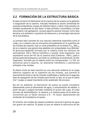 Optimización de rendimientos de quesería



2.2 FORMACIÓN DE LA ESTRUCTURA BÁSICA
El paso inicial en la fabricación de la mayoría de los quesos es la gelación
o coagulación de la caseína, inducida mediante la acción combinada de
enzimas proteolíticas (cuajos de distintos tipos) y calcio. Este proceso se
dividide usualmente en dos fases: la fase primaria o enzimática y la fase
secundaria o de agregación, aunque algunos autores incluyen como fase
terciaria a la sinéresis o expulsión de lactosuero y al rearreglo estructural
de la red protéica.

La primera fase consiste de una reacción altamente específica entre el
cuajo y la κ-caseína que se encuentra principalmente en la superficie de
las micelas de caseína. Hay un corte proteolítico en el enlace Fe105 -Met106
de la κ-caseína, que genera dos péptidos con propiedades muy distintas.
El glicomacropéptido formado por la cadena entre los residuos de
aminoácidos 106 a 169 es hidrofílico y soluble. Este fragmento, que
representa cerca del 4% de la caseína total (Callanan, 1991), pasa a
formar parte del lactosuero y por tanto no contribuye al rendimiento. El otro
fragmento, formado por la cadena entre los componentes 1 a 105, se
denomina para- κ -caseína, es altamente hidrofóbico y permanece
enlazado a las micelas.

El efecto inicial de esta reacción es una reducción drástica en la carga
eléctrica negativa de la superficie de las micelas, que permite el
acercamiento entre sí de las micelas modificadas y facilita así la segunda
fase de agregación de las micelas para formar un gel, en la que el calcio
(Ca++) juega un papel importante como acelerador del proceso.

De ahí en adelante, la fabricación de queso se puede considerar
básicamente como la eliminación de agua, o concentración de sólidos, a
partir del gel o coágulo formado mediante la acción del cuajo. En este
proceso de deshidratación, la caseína y la materia grasa de la leche se
concentran por un factor cercano a 8 - 10 veces, dependiendo del
contenido de humedad en el queso.

En la leche, las micelas de caseína contienen cerca de 2 gramos de agua
por gramo de caseína. El grado al que se retiene la estructura de las


28
 