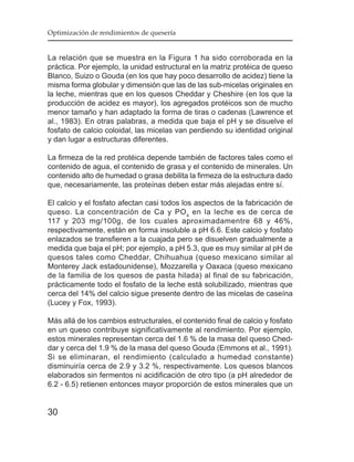 Optimización de rendimientos de quesería


La relación que se muestra en la Figura 1 ha sido corroborada en la
práctica. Por ejemplo, la unidad estructural en la matriz protéica de queso
Blanco, Suizo o Gouda (en los que hay poco desarrollo de acidez) tiene la
misma forma globular y dimensión que las de las sub-micelas originales en
la leche, mientras que en los quesos Cheddar y Cheshire (en los que la
producción de acidez es mayor), los agregados protéicos son de mucho
menor tamaño y han adaptado la forma de tiras o cadenas (Lawrence et
al., 1983). En otras palabras, a medida que baja el pH y se disuelve el
fosfato de calcio coloidal, las micelas van perdiendo su identidad original
y dan lugar a estructuras diferentes.

La firmeza de la red protéica depende también de factores tales como el
contenido de agua, el contenido de grasa y el contenido de minerales. Un
contenido alto de humedad o grasa debilita la firmeza de la estructura dado
que, necesariamente, las proteínas deben estar más alejadas entre sí.

El calcio y el fosfato afectan casi todos los aspectos de la fabricación de
queso. La concentración de Ca y PO 4 en la leche es de cerca de
117 y 203 mg/100g, de los cuales aproximadamentre 68 y 46%,
respectivamente, están en forma insoluble a pH 6.6. Este calcio y fosfato
enlazados se transfieren a la cuajada pero se disuelven gradualmente a
medida que baja el pH; por ejemplo, a pH 5.3, que es muy similar al pH de
quesos tales como Cheddar, Chihuahua (queso mexicano similar al
Monterey Jack estadounidense), Mozzarella y Oaxaca (queso mexicano
de la familia de los quesos de pasta hilada) al final de su fabricación,
prácticamente todo el fosfato de la leche está solubilizado, mientras que
cerca del 14% del calcio sigue presente dentro de las micelas de caseína
(Lucey y Fox, 1993).

Más allá de los cambios estructurales, el contenido final de calcio y fosfato
en un queso contribuye significativamente al rendimiento. Por ejemplo,
estos minerales representan cerca del 1.6 % de la masa del queso Ched-
dar y cerca del 1.9 % de la masa del queso Gouda (Emmons et al., 1991).
Si se eliminaran, el rendimiento (calculado a humedad constante)
disminuiría cerca de 2.9 y 3.2 %, respectivamente. Los quesos blancos
elaborados sin fermentos ni acidificación de otro tipo (a pH alrededor de
6.2 - 6.5) retienen entonces mayor proporción de estos minerales que un


30
 