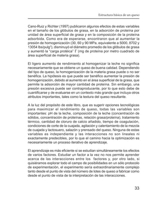 Estructura básica de un queso


Cano-Ruiz y Richter (1997) publicaron algunos efectos de estas variables
en el tamaño de los glóbulos de grasa, en la adsorción de proteína por
unidad de área superficial de grasa y en la composición de la proteína
adsorbida. Como era de esperarse, encontraron que al aumentar la
presión de homogenización (30, 60 y 90 MPa, equivalente a 5000, 8702 y
13054 lbs/pulg2), disminuyó el diámetro promedio de los glóbulos de grasa
y aumentó la “carga protéica” Γ (mg de proteína por metro cuadrado de
área superficial de materia grasa).

El ligero aumento de rendimiento al homogenizar la leche no significa
necesariamente que se obtiene un queso de buena calidad. Dependiendo
del tipo de queso, la homogenización de la materia grasa puede o no ser
benéfica. La hipótesis es que puede ser benéfico aumentar la presión de
homogenización, debido al aumento en el área superficial de la grasa, que
permite la adsorción de mayor cantidad de proteína. Sin embargo, una
presión excesiva puede ser contraproducente, por lo que esto debe de
cuantificarse y de evaluarse en un contexto más grande que incluya otros
atributos importantes, tales como la textura del queso resultante.

A la luz del propósito de este libro, que es sugerir opciones tecnológicas
para maximizar el rendimiento de queso, todas las variables son
importantes: pH de la leche, composición de la leche (concentración de
sólidos, concentración de proteínas, relación grasa/proteína), tratamiento
térmico, cantidad de cloruro de calcio añadido, tiempo de coagulación,
condiciones de corte de la cuajada, agitación y calentamiento de la mezcla
de cuajada y lactosuero, salazón y prensado del queso. Ninguna de estas
variables es independiente y las interacciones no son lineales ni
exactamente predecibles, por lo que el camino hacia la optimización es
necesariamente un proceso iterativo de aprendizaje.

El aprendizaje es más eficiente si se estudian simultáneamente los efectos
de varios factores. Estudiar un factor a la vez no nos permite aprender
acerca de las interacciones entre los factores y, por otro lado, si
quisiéramos explorar todo el campo de posibilidades en un sólo protocolo
de experimentación, el experimento sería extraordinariamente complejo
tanto desde el punto de vista del número de lotes de queso a fabricar como
desde el punto de vista de la interpretación de las interacciones.


                                                                       33
 