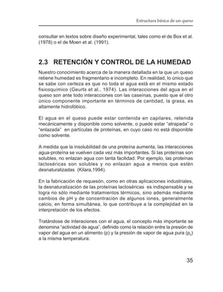 Estructura básica de un queso


consultar en textos sobre diseño experimental, tales como el de Box et al.
(1978) o el de Moen et al. (1991).



2.3 RETENCIÓN Y CONTROL DE LA HUMEDAD
Nuestro conocimiento acerca de la manera detallada en la que un queso
retiene humedad es fragmentario e incompleto. En realidad, lo único que
se sabe con certeza es que no toda el agua está en el mismo estado
fisicoquímico (Geurts et al., 1974). Las interacciones del agua en el
queso son ante todo interacciones con las caseínas, puesto que el otro
único componente importante en términos de cantidad, la grasa, es
altamente hidrofóbico.

El agua en el queso puede estar contenida en capilares, retenida
mecánicamente y disponible como solvente, o puede estar “atrapada” o
“enlazada” en partículas de proteínas, en cuyo caso no está disponible
como solvente.

A medida que la insolubilidad de una proteína aumenta, las interacciones
agua-proteína se vuelven cada vez más importantes. Si las proteínas son
solubles, no enlazan agua con tanta facilidad. Por ejemplo, las proteínas
lactoséricas son solubles y no enlazan agua a menos que estén
desnaturalizadas (Kilara,1994).

En la fabricación de requesón, como en otras aplicaciones industriales,
la desnaturalización de las proteínas lactoséricas es indispensable y se
logra no sólo mediante tratamientos térmicos, sino además mediante
cambios de pH y de concentración de algunos iones, generalmente
calcio, en forma simultánea, lo que contribuye a la complejidad en la
interpretación de los efectos.

Tratándose de interaciones con el agua, el concepto más importante se
denomina “actividad de agua”, definido como la relación entre la presión de
vapor del agua en un alimento (p) y la presión de vapor de agua pura (p0)
a la misma temperatura:



                                                                        35
 