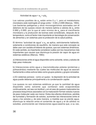 Optimización de rendimientos de quesería


        Actividad de agua = aw = p/p0

Los valores posibles de a w están entre 0 y 1, pero el metabolismo
microbiano está restringido al rango entre ~ 0.60 y 0.999 (Marcos, 1993).
Las bacterias patógenas y otros microorganismos asociados con el
deterioro de los quesos crecen de manera óptima a valores de aw entre
0.980 y 0.995, por lo que el valor mínimo de aw para el crecimiento
microbiano y la producción de toxinas está considerado, después de la
temperatura, como el factor más importante en tecnología de conservación
de alimentos y en sistemas para la protección de la salud pública.

El término “actividad de agua” o aw se aplica, estrictamente hablando,
solamente a condiciones de equilibrio, de manera que este concepto se
debe usar con cautela al tratarse de quesos, que son sistemas dinámicos.
En este sentido, es importante considerar cuáles son los mecanismos más
importantes que causan que disminuya la presión de vapor de agua en
sistemas estáticos (Marcos, 1993):

a) Interacciones entre el agua disponible como solvente, iones y solutos de
bajo peso molecular.

b) Interacciones entre agua y macromoléculas polares (proteínas y
polisacáridos) mediante las cuales las moléculas de agua se asocian
fuertemente a sitios activos tales como grupos polares y grupos ionizados.

c) En sistemas porosos - como un queso - la depresión de la actividad de
agua puede deberse principalmente a la condensación capilar.

Los quesos no son sistemas estáticos ya que la cantidad de agua
disponible como solvente que contienen está evaporándose
continuamente, así sea con lentitud, y en el caso de quesos madurados los
procesos bioquímicos asociados con la maduración forman solutos nuevos
de peso molecular cada vez menor. Estos dos efectos dinámicos, pérdida
de humedad y formación de solutos, aumentan las interacciones entre el
agua y los solutos y, de esta manera, a medida que se pierde agua,
disminuye la relación entre el contenido de agua y el de sólidos no
solubles, promoviendo así interacciones agua-caseína que, a su vez,


36
 