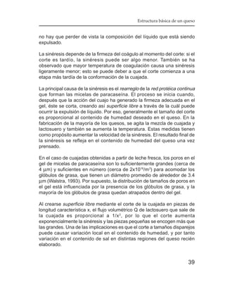 Estructura básica de un queso


no hay que perder de vista la composición del líquido que está siendo
expulsado.

La sinéresis depende de la firmeza del coágulo al momento del corte: si el
corte es tardío, la sinéresis puede ser algo menor. También se ha
observado que mayor temperatura de coagulación causa una sinéresis
ligeramente menor; esto se puede deber a que el corte comienza a una
etapa más tardía de la conformación de la cuajada.

La principal causa de la sinéresis es el rearreglo de la red protéica continua
que forman las micelas de paracaseína. El proceso se inicia cuando,
después que la acción del cuajo ha generado la firmeza adecuada en el
gel, éste se corta, creando así superficie libre a través de la cuál puede
ocurrir la expulsión de líquido. Por eso, generalmente el tamaño del corte
es proporcional al contenido de humedad deseado en el queso. En la
fabricación de la mayoría de los quesos, se agita la mezcla de cuajada y
lactosuero y también se aumenta la temperatura. Estas medidas tienen
como propósito aumentar la velocidad de la sinéresis. El resultado final de
la sinéresis se refleja en el contenido de humedad del queso una vez
prensado.

En el caso de cuajadas obtenidas a partir de leche fresca, los poros en el
gel de micelas de paracaseína son lo suficientemente grandes (cerca de
4 µm) y suficientes en número (cerca de 2x1016/m 3) para acomodar los
glóbulos de grasa, que tienen un diámetro promedio de alrededor de 3.4
µm (Walstra, 1993). Por supuesto, la distribución de tamaños de poros en
el gel está influenciada por la presencia de los glóbulos de grasa, y la
mayoría de los glóbulos de grasa quedan atrapados dentro del gel.

Al crearse superficie libre mediante el corte de la cuajada en piezas de
longitud característica x, el flujo volumétrico Q de lactosuero que sale de
la cuajada es proporcional a 1/x 2, por lo que el corte aumenta
exponencialmente la sinéresis y las piezas pequeñas se encogen más que
las grandes. Una de las implicaciones es que el corte a tamaños disparejos
puede causar variación local en el contenido de humedad, y por tanto
variación en el contenido de sal en distintas regiones del queso recién
elaborado.


                                                                          39
 