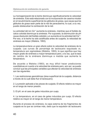 Optimización de rendimientos de quesería


La homogenización de la leche disminuye significativamente la velocidad
de sinéresis. Esto está relacionado con la incorporación de caseína micelar
en el recubrimiento superficial de los glóbulos de grasa, que causa que los
glóbulos de grasa sean parte de la red de paracaseína, lo cual, a su vez,
puede obstaculizar la contracción de la red.

La actividad del ion Ca++ aumenta la sinéresis, mientras que el fosfato de
calcio coloidal disminuye la sinéresis. Por supuesto, la disminución de pH
causa disolución del fosfato coloidal y un aumento en la actividad del Ca ++.
Por eso, si la leche ha sido acidificada antes de cuajarla, la velocidad de
sinéresis es mayor (Walstra, 1993).

La temperatura tiene un gran efecto sobre la velocidad de sinéresis de la
cuajada. Las curvas de porcentaje de lactosuero expulsado vs.
temperatura son sigmoideas (Walstra, 1993), lo que significa que hay
mayor grado de sinéresis a mayor temperatura pero, a la vez, que la tasa
de cambio de la sinéresis disminuye a medida que aumenta la
temperatura.

De acuerdo a Walstra (1993), es muy difícil hacer predicciones
cuantitativas en cuanto a la velocidad de sinéresis pero, aún así, se puede
concluir que las principales variables que afectan la velocidad de sinéresis
son las siguientes:

1. Las restricciones geométricas (área superficial de la cuajada, distancia
a través de la cuál debe fluir el lactosuero).

2. La presión aplicada a las piezas de cuajada. El efecto relativo es mayor
en el rango de menor presión.

3. El pH, en el caso de geles inducidos por cuajo.

4. La temperatura, en el caso de geles inducidos por cuajo. El efecto
relativo es mayor en el rango de menor temperatura.

Durante el proceso de sinéresis, la capa externa de los fragmentos de
cuajada es la que se contrae más, dado que la expulsión de lactosuero


40
 