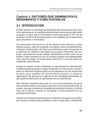 Factores que disminuyen el rendimiento



Capítulo 3. FACTORES QUE DISMIINUYEN EL
RENDIMIENTO Y CÓMO EVITARLOS

3.1 INTRODUCCIÓN
En esta sección se describen los principales diez factores que hacen que
no se aproveche en su totalidad el potencial de la leche para la fabricación
de queso; es decir, que no se recupere en forma de queso el 75 % de las
proteínas ni el 93 % de la materia grasa, y los cuidados que se deben tener
para prevenirlos o minimizarlos.

Con demasiada frecuencia no se les presta mucha atención a estos
factores porque, vistos por separado, sus efectos sobre el rendimiento son
modestos. Irónicamente, otro factor que contribuye a este menosprecio es
la obtención de utilidades razonables con procesos ineficientes. Sin em-
bargo, esta situación puede cambiar radicalmente cuando varios de los
factores están presentes a la vez. El impacto conjunto no es despreciable;
como veremos abajo, se puede perder hasta 20 % o más del queso por
desatender estos factores.

Aunque la solución a estos problemas es mayormente de índole técnica,
el sistema gerencial juega un papel importante. En este sentido, pensar y
actuar en términos de ganar-ganar en las relaciones con los productores
de leche, tener sistemas de mantenimiento preventivo y valorar la
capacitación del personal son algunas de las estrategias gerenciales de
alto apalancamiento para la optimización de los rendimientos.

Otra reflexión importante tiene que ver con el reconocimiento de que la
labor de optimización no es asunto exclusivo de la empresa fabricante de
quesos, sino que comienza en el establo del productor de leche y continúa
fuera de la fábrica, durante el transporte y comercialización de los
productos terminados.

Atender con eficacia los factores que se describen enseguida es una labor
que requiere constancia de propósitos y visión a largo plazo. Ciertamente




                                                                        43
 