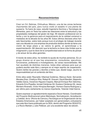 La leche y el queso



                         Reconocimientos

Crecí en Cd. Delicias, Chihuahua, México, una de las zonas lecheras
importantes del país, pero nunca visité un establo ni una planta de
quesería. Ya fuera de casa, estudié Ingeniería Química y Tecnología de
Alimentos, pero mi Tesis fue sobre las relaciones entre la estructura y las
propiedades reológicas del gluten de trigo. Mi relación profesional con la
leche y con la gerencia para el mejoramiento de la calidad comenzó a
mediados de la década de los años 80. Estos últimos dieciseis años han
sido fascinantes, sobre todo porque tuve el privilegio de trabajar durante
casi una década en una empresa de productos lácteos donde se tiene una
visión de largo plazo y se valora la gente, el aprendizaje y la
experimentación. Allí descubrí que la lechería no tiene más límites que la
imaginación y que la clave de la competitividad está en la forma de pensar
y de actuar de los altos gerentes.

A través de estos años, he recibido la ayuda de muchas personas. Es un
grupo diverso en el que hay empresarios, consultores, ejecutivos,
funcionarios, profesores e investigadores, de varias nacionalidades. Me
han ayudado de distintas maneras, todas ellas valiosas para que yo
pudiera escribir este libro y siempre en el mejor espíritu de cooperación.
Quiero darles las gracias y decirles a todos que, desde luego, asumo la
responsabilidad por el contenido del libro.

Entre ellos están Reynaldo Villarreal Gutiérrez, Marcus Karel, Servando
Morales Díaz, ChoKyun Rha, Robert B. Gravani, David Bandler, Alejandro
Valdés Garza, Inocencio Higuera Ciapara, Manuel Enrique Ron Sánchez,
Eduardo Erro Popelka, Ismael Cárdenas Gil, Gustavo Cárdenas Gil, Jesús
Montero Alvarado, Víctor Hinojosa Barragán, Homero Gaona Rodríguez y,
por último pero ciertamente no menos importante, Yolanda Vidal García.

Quiero expresar un agradecimiento especial a Oscar Harasic, Coordinador
del Proyecto Multinacional sobre Metrología, Normalización, Acreditación
y Calidad, de la Oficina de Ciencia y Tecnología en la Organización de los
Estados Americanos, por haber aceptado con generosidad y entusiasmo
que este libro fuera publicado por la OEA, dentro del Programa OEA/GTZ,
y a Rocío Marbán y Julio Pellecer, por una excelente labor de edición.

                                                                         vii
 