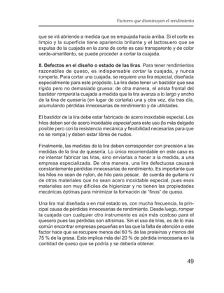 Factores que disminuyen el rendimiento


que se irá abriendo a medida que es empujada hacia arriba. Si el corte es
limpio y la superficie tiene apariencia brillante y el lactosuero que se
expulsa de la cuajada en la zona de corte es casi transparente y de color
verde-amarillento, se puede proceder a cortar la cuajada.

8. Defectos en el diseño o estado de las liras. Para tener rendimientos
razonables de queso, es indispensable cortar la cuajada, y nunca
romperla. Para cortar una cuajada, se requiere una lira especial, diseñada
especialmente para este propósito. La lira debe tener un bastidor que sea
rígido pero no demasiado grueso; de otra manera, el arista frontal del
bastidor romperá la cuajada a medida que la lira avanza a lo largo y ancho
de la tina de quesería (en lugar de cortarla) una y otra vez, día tras día,
acumulando pérdidas innecesarias de rendimiento y de utilidades.

El bastidor de la lira debe estar fabricado de acero inoxidable especial. Los
hilos deben ser de acero inoxidable especial para este uso (lo más delgado
posible pero con la resistencia mecánica y flexibilidad necesarias para que
no se rompa) y deben estar libres de nudos.

Finalmente, las medidas de la lira deben corresponder con precisión a las
medidas de la tina de quesería. Lo único recomendable en este caso es
no intentar fabricar las liras, sino enviarlas a hacer a la medida, a una
empresa especializada. De otra manera, una lira defectuosa causará
constantemente pérdidas innecesarias de rendimiento. Es importante que
los hilos no sean de nylon, de hilo para pescar, de cuerda de guitarra ni
de otros materiales que no sean acero inoxidable especial, pues esos
materiales son muy difíciles de higienizar y no tienen las propiedades
mecánicas óptimas para minimizar la formación de “finos” de queso.

Una lira mal diseñada o en mal estado es, con mucha frecuencia, la prin-
cipal causa de pérdidas innecesarias de rendimiento. Desde luego, romper
la cuajada con cualquier otro instrumento es aún más costoso para el
quesero pues las pérdidas son altísimas. Sin el uso de liras, es de lo más
común encontrar empresas pequeñas en las que la falta de atención a este
factor hace que se recupere menos del 60 % de las proteínas y menos del
75 % de la grasa. Esto implica más del 20 % de pérdida innecesaria en la
cantidad de queso que se podría y se debería obtener.


                                                                         49
 