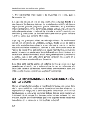 Optimización de rendimientos de quesería


4. Procedimientos inadecuados de muestreo de leche, queso,
lactosuero, etc.

En algunos países, el reto es especialmente complejo debido a la
coexistencia de diversos sistemas de unidades de medición: el sistema
inglés (libras, galones, pulgadas, grados Fahrenheit, etc.), el sistema
métrico (kilogramos, litros, centímetros, grados Celsius, etc.), el sistema
colonial español (varas, por ejemplo) y, además, la tradición entre algunos
queseros y productores de leche de considerar que un galón contiene
4.0 litros, siendo que contiene 3.875 litros.

Aquí hay una gran oportunidad para el mejoramiento. Es mucho mejor
contar con un sistema de unidades, aunque, desde luego, es posible
convertir unidades de un sistema a otro, siempre y cuando no existan
medidas arbitrarias e inexactas, como es el caso mencionado arriba del
“galón” de cuatro litros. Esto solamente causa incertidumbre, confusión y
equivocaciones que afectan no solamente los cálculos de rendimiento sino
los cálculos de las cantidades a añadir de ingredientes tales como cloruro
de calcio, cuajo y sal. Esto último genera variación innecesaria en la
calidad del queso y en los cálculos de costos.

Este libro está escrito usando el sistema métrico porque es el que
prevalece en el mundo y es el sistema al que tienden los países que aún
usan otros sistemas de medidas. Por otro lado, siendo decimal, es mucho
más sencillo de usar e interpretar que los otros sistemas.



3.3 LA IMPORTANCIA DE LA PASTEURIZACIÓN
DE LA LECHE
Hay un principio fundamental en la industria alimentaria y éste es que tiene
como responsabilidad mínima ante la sociedad que los alimentos no
representen un riesgo para la salud del público consumidor. En el caso de
la industria de la leche y los productos lácteos, ésto se logra mediante un
tratamiento térmico específico llamado pasteurización, en honor de Louis
Pasteur, el gran científico francés que sentó algunas de las bases más
importantes en el campo de la microbiología industrial.


52
 