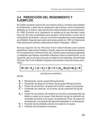Factores que disminuyen el rendimiento



3.4 PREDICCIÓN DEL RENDIMIENTO Y
EJEMPLOS
No existe consenso acerca de una manera única y correcta para predecir
el rendimiento, a partir de la composición de la leche y de la composición
deseada en el queso, bajo condiciones determinadas de procesamiento.
En 1990, Emmons et al. publicaron un estudio en el que discuten varios
tipos de fórmulas empleadas para predecir rendimientos a partir de la
composición de la leche y tal vez una de las recopilaciones más completas
es el Boletín Especial que sobre este tema publicó en 1991 la Federación
Internacional de Lechería (International Dairy Federation, 1991b).

Aunque algunas de las fórmulas fueron desarrolladas para quesos
específicos, tales como Cheddar y Gouda, otras son de aplicación general.
En mi experiencia, la fórmula más útil y práctica para empresas pequeñas
y medianas que desean consolidar esfuerzos hacia la optimización, es la
siguiente, que no es otra cosa que un balance de materiales, denominada
Fórmula Tipo G en el Boletín Especial mencionado arriba (Emmons et al.,
1991):

    R= (G • Kg) + (C • Kc) + [S + H + (Hfes•SL)/(1-SL)] • R

                         (el cálculo es iterativo)
donde:

  R =  Rendimiento, kg de queso/100 kg de leche
  G =  Contenido de grasa en la leche, kg de grasa/100 kg de leche.
  Kg = Factor de conversión, de grasa en la leche a grasa en el queso.
  C =  Contenido de caseínas en la leche, kg de caseínas/100 kg de
       leche.
  Kc = Factor de conversión, de caseína en la leche a paracaseinato de
       fósforo y calcio en el queso. Este término incluye la retención de
       minerales de leche en el queso, la pérdida de “finos” de queso en
       el lactosuero y la pérdida del glicomacropéptido en el lactosuero.
  S = Fracción de sal añadida (cloruro de sodio) en el queso.
  H = Fracción de humedad en el queso.



                                                                       55
 