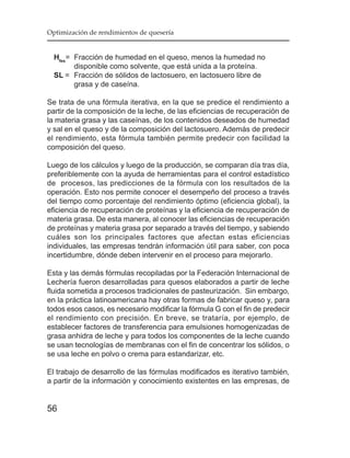 Optimización de rendimientos de quesería


  Hfes= Fracción de humedad en el queso, menos la humedad no
        disponible como solvente, que está unida a la proteína.
  SL = Fracción de sólidos de lactosuero, en lactosuero libre de
        grasa y de caseína.

Se trata de una fórmula iterativa, en la que se predice el rendimiento a
partir de la composición de la leche, de las eficiencias de recuperación de
la materia grasa y las caseínas, de los contenidos deseados de humedad
y sal en el queso y de la composición del lactosuero. Además de predecir
el rendimiento, esta fórmula también permite predecir con facilidad la
composición del queso.

Luego de los cálculos y luego de la producción, se comparan día tras día,
preferiblemente con la ayuda de herramientas para el control estadístico
de procesos, las predicciones de la fórmula con los resultados de la
operación. Esto nos permite conocer el desempeño del proceso a través
del tiempo como porcentaje del rendimiento óptimo (eficiencia global), la
eficiencia de recuperación de proteínas y la eficiencia de recuperación de
materia grasa. De esta manera, al conocer las eficiencias de recuperación
de proteínas y materia grasa por separado a través del tiempo, y sabiendo
cuáles son los principales factores que afectan estas eficiencias
individuales, las empresas tendrán información útil para saber, con poca
incertidumbre, dónde deben intervenir en el proceso para mejorarlo.

Esta y las demás fórmulas recopiladas por la Federación Internacional de
Lechería fueron desarrolladas para quesos elaborados a partir de leche
fluida sometida a procesos tradicionales de pasteurización. Sin embargo,
en la práctica latinoamericana hay otras formas de fabricar queso y, para
todos esos casos, es necesario modificar la fórmula G con el fin de predecir
el rendimiento con precisión. En breve, se trataría, por ejemplo, de
establecer factores de transferencia para emulsiones homogenizadas de
grasa anhidra de leche y para todos los componentes de la leche cuando
se usan tecnologías de membranas con el fin de concentrar los sólidos, o
se usa leche en polvo o crema para estandarizar, etc.

El trabajo de desarrollo de las fórmulas modificados es iterativo también,
a partir de la información y conocimiento existentes en las empresas, de


56
 