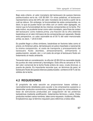 Valor agregado al lactosuero


Bajo este criterio, el valor monetario del lactosuero de quesos blancos
pasteurizados sería de ~US $0.06/l. En otras palabras, el lactosuero
representaría cerca del 25% del valor monetario de la leche a partir de la
cuál se obtuvo. Sin embargo, la funcionalidad de estos componentes; es
decir, lo que se puede hacer con ellos con un cierto valor agregado, es
menor que la funcionalidad de los mismos componentes en la leche. Por
este motivo, es prudente tomar como valor monetario, para fines de costeo
del lactosuero como materia prima, una fracción de la cifra obtenida
basándose en el valor intrínseco de los componentes por separado. Desde
esta perspectiva, un valor razonable es el 50 % del valor mencionado
arriba; es decir, ~ US $ 0.03/l.

Es posible llegar a cifras similares, basándose en factores tales como el
precio, en América Latina, del lactosuero en polvo importado o nacional de
la misma composición, el costo de transporte y procesamiento del
lactosuero fluido (bombeo, almacenamiento, enfriamiento o
pasteurización, secado, etc.), o el costo de arrojar el lactosuero fluido sin
tratamiento al medio ambiente.

Tomando todo en consideración, la cifra de US $0.03/l es razonable desde
los puntos de vista comercial y tecnológico. Esta cifra es cercana al 10 %
del valor comercial de la leche fluida entera de vaca, cruda (bronca), a
puerta de planta. Es importante recordar que, en términos de peso, el
lactosuero fluido de quesos blancos pasteurizados contiene el 50 % de los
sólidos de la leche.



4.2 REQUESONES
El propósito de esta sección es proporcionar bases sólidas y
razonablemente detalladas para ayudar a los empresarios queseros a
desarrollar productos económicos y deseables para los consumidores, a
base de estructuras producidas por coagulación de las proteínas
lactoséricas mediante acidificación, tratamientos térmicos y calcio. Estos
productos reciben varios nombres, tales como requesón, ricottone y Ricotta.
Emplearemos aquí el término requesón para referirnos a todos ellos.



                                                                         67
 