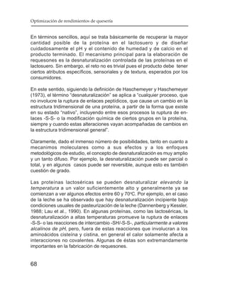Optimización de rendimientos de quesería


En términos sencillos, aquí se trata básicamente de recuperar la mayor
cantidad posible de la proteína en el lactosuero y de diseñar
cuidadosamente el pH y el contenido de humedad y de calcio en el
producto terminado. El mecanismo principal para la elaboración de
requesones es la desnaturalización controlada de las proteínas en el
lactosuero. Sin embargo, el reto no es trivial pues el producto debe tener
ciertos atributos específicos, sensoriales y de textura, esperados por los
consumidores.

En este sentido, siguiendo la definición de Haschemeyer y Haschemeyer
(1973), el término “desnaturalización” se aplica a “cualquier proceso, que
no involucre la ruptura de enlaces peptídicos, que cause un cambio en la
estructura tridimensional de una proteína, a partir de la forma que existe
en su estado “nativo”, incluyendo entre esos procesos la ruptura de en-
laces -S-S- o la modificación química de ciertos grupos en la proteína,
siempre y cuando estas alteraciones vayan acompañadas de cambios en
la estructura tridimensional general”.

Claramente, dado el inmenso número de posibilidades, tanto en cuanto a
mecanimos moleculares como a sus efectos y a los enfoques
metodológicos de estudio, el concepto de desnaturalización es muy amplio
y un tanto difuso. Por ejemplo, la desnaturalización puede ser parcial o
total, y en algunos casos puede ser reversible, aunque esto es también
cuestión de grado.

Las proteínas lactoséricas se pueden desnaturalizar elevando la
temperatura a un valor suficientemente alto y generalmente ya se
comienzan a ver algunos efectos entre 60 y 70oC. Por ejemplo, en el caso
de la leche se ha observado que hay desnaturalización incipiente bajo
condiciones usuales de pasteurización de la leche (Dannenberg y Kessler,
1988; Lau et al., 1990). En algunas proteínas, como las lactoséricas, la
desnaturalización a altas temperaturas promueve la ruptura de enlaces
-S-S- o las reacciones de intercambio -SH/-S-S-, particularmente a valores
alcalinos de pH, pero, fuera de estas reacciones que involucran a los
aminoácidos cisteína y cistina, en general el calor solamente afecta a
interacciones no covalentes. Algunas de éstas son extremandamente
importantes en la fabricación de requesones.


68
 