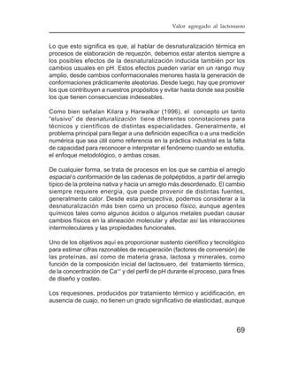 Valor agregado al lactosuero


Lo que esto significa es que, al hablar de desnaturalización térmica en
procesos de elaboración de requezón, debemos estar atentos siempre a
los posibles efectos de la desnaturalización inducida también por los
cambios usuales en pH. Estos efectos pueden variar en un rango muy
amplio, desde cambios conformacionales menores hasta la generación de
conformaciones prácticamente aleatorias. Desde luego, hay que promover
los que contribuyen a nuestros propósitos y evitar hasta donde sea posible
los que tienen consecuencias indeseables.

Como bien señalan Kilara y Harwalkar (1996), el concepto un tanto
“elusivo” de desnaturalización tiene diferentes connotaciones para
técnicos y científicos de distintas especialidades. Generalmente, el
problema principal para llegar a una definición específica o a una medición
numérica que sea útil como referencia en la práctica industrial es la falta
de capacidad para reconocer e interpretar el fenónemo cuando se estudia,
el enfoque metodológico, o ambas cosas.

De cualquier forma, se trata de procesos en los que se cambia el arreglo
espacial o conformación de las cadenas de polipéptidos, a partir del arreglo
típico de la proteína nativa y hacia un arreglo más desordenado. El cambio
siempre requiere energía, que puede provenir de distintas fuentes,
generalmente calor. Desde esta perspectiva, podemos considerar a la
desnaturalización más bien como un proceso físico , aunque agentes
químicos tales como algunos ácidos o algunos metales puedan causar
cambios físicos en la alineación molecular y afectar así las interacciones
intermoleculares y las propiedades funcionales.

Uno de los objetivos aquí es proporcionar sustento científico y tecnológico
para estimar cifras razonables de recuperación (factores de conversión) de
las proteínas, así como de materia grasa, lactosa y minerales, como
función de la composición inicial del lactosuero, del tratamiento térmico,
de la concentración de Ca++ y del perfil de pH durante el proceso, para fines
de diseño y costeo.

Los requesones, producidos por tratamiento térmico y acidificación, en
ausencia de cuajo, no tienen un grado significativo de elasticidad, aunque



                                                                         69
 