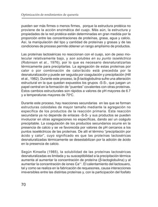Optimización de rendimientos de quesería


pueden ser más firmes o menos firmes, porque la estructura protéica no
proviene de la acción enzimática del cuajo. Más aún, la estructura y
propiedades de la red protéica están determinadas en gran medida por la
proporción entre las concentraciones de proteínas, grasa, agua y calcio.
Así, la manipulación del tipo y cantidad de proteínas y grasas y de las
condiciones de proceso permite obtener un rango amplísimo de productos.

Las proteínas lactoséricas no reaccionan con el cuajo, son de peso mo-
lecular relativamente bajo, y son solubles en su punto isoeléctrico
(Robinson et al., 1976), por lo que es necesario desnaturalizarlas
térmicamente para precipitarlas. La agregación de estas proteínas por
calor o por combinación de calor/ácido está precedida por la
desnaturalización y puede ser seguida por coagulación y precipitación (Hill
et al., 1982). Durante este proceso, la β-lactoglobulina sufre una alteración
estructural en la que quedan expuestos los grupos -S-S-, que juegan un
papel central en la formación de “puentes” covalentes con otras proteínas.
Estos cambios estructurales son rápidos a valores de pH mayores de 6.7
y a temperaturas mayores de 70oC.

Durante este proceso, hay reacciones secundarias en las que se forman
estructuras coloidales de mayor tamaño mediante la agregación no
específica de los productos de la reacción primaria. Esta reacción
secundaria ya no depende de enlaces -S-S- y sus productos se pueden
involucrar en otras agregaciones no específicas, dando así un coágulo
precipitable. La coagulación de los productos secundarios ocurre en la
presencia de calcio y se ve favorecida por valores de pH cercanos a los
puntos isoeléctricos de las proteínas. De allí el término “precipitación por
ácido y calor”, cuyo significado es que las proteínas lactoséricas
desnaturalizadas térmicamente se desestabilizan por la adición de ácido
en la presencia de calcio.

Según Kinsella (1985), la solubilidad de las proteínas lactoséricas
desnaturalizadas es limitada y su susceptibilidad a la precipitación térmica
aumenta al aumentar la concentración de proteína (β-lactoglobulina) y al
aumentar la concentración de iones Ca++. El calentamiento del lactosuero,
tal y como se realiza en la fabricación de requesones, causa interacciones
irreversibles entre las distintas proteínas y, con la participación del fosfato


70
 