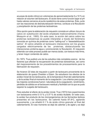 Valor agregado al lactosuero


acuosas de ácido cítrico) en volúmenes de aproximadamente 5 a 10 % en
relación al volumen del lactosuero. El ácido tiene como función bajar el pH
hasta valores cercanos al punto isoeléctrico de estas proteínas. Ésto, junto
con las reacciones de desnaturalización térmica, conduce a la floculación
y precipitación de las proteínas lactoséricas.

Otra opción para la elaboración de requesón consiste en utilizar cloruro de
calcio en substitución del ácido empleado tradicionalmente (Viana-
Mosquim et al., 1993). En este caso, la acción del calcio sobre las
proteínas lactoséricas se puede interpretar a través del fenómeno
conocido en química de proteínas como “salting-out” o “desestabilización
salina”. El calcio añadido al lactosuero interacciona con los grupos
cargados eléctricamente de las proteínas, obstaculizando las
interacciones proteína-agua y promoviendo la floculación. El requesón
obtenido con este proceso puede ser menos ácido, con textura más firme,
y tener mayor contenido de calcio.

En 1973, True publicó uno de los estudios más completos acerca de los
factores que afectan la recuperación de proteínas lactoséricas, así como
del mejoraramiento de los procedimientos de procesamiento para la
fabricación de requesón.

Se hicieron 22 lotes de requesón a partir de lactosuero proveniente de la
elaboración de queso Cheddar o Edam. Se estudiaron los efectos de la
acidez inicial de los lactosueros, de la temperatura final del calentamiento
y de la acidez final al momento de la coagulación. Los criterios para juzgar
las mejores condiciones fueron: naturaleza de la coagulación, rendimiento,
pérdidas de sólidos en el lactosuero residual y facilidad con la que se pudo
separar la cuajada del lactosuero.

Para estudiar el efecto de la acidez inicial, True (1973) hizo experimentos
con lactosueros entre 0.13 % y 0.37 % de acidez titulable. En este caso,
la acidez fue producto de los microorganismos de los fermentos lácticos
presentes en los lactosueros. Se calentó hasta 87.8 oC, agitando
suavemente, y se añadió 0.1 % de ácido cítrico granular al final del
calentamiento. En ese momento se dejó de calentar y de agitar y se dejó



                                                                        75
 