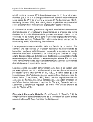 Optimización de rendimientos de quesería


pH 4.0 contiene cerca de 90 % de proteína y cerca de 1.1 % de minerales,
mientras que, a pH 6.0, el precipitado contiene, sobre la base de materia
seca, cerca de 47 % de proteína y cerca de 37 % de minerales (Sloth-
Hansen y Jensen, 1977). Por consiguiente, el pH tiene un gran efecto
sobre el contenido de minerales en el producto y sobre su textura.

El contenido de materia grasa de un requesón es un reflejo del contenido
de materia grasa en el lactosuero. Sin embargo, en la práctica, otra forma
de controlar el contenido de materia grasa es empleando crema con un
contenido fijo de materia grasa, para estandarizar el producto terminado.
De acuerdo a Mathur y Shahani (1981), el requesón fresco (de mezclas de
lactosuero y leche) absorbe muy bien la crema.

Los requesones son en realidad toda una familia de productos. Por
ejemplo, una vez obtenido un requesón tradicional de alto contenido de
humedad, mediante calentamiento, moldeado y prensado se puede
disminuir a voluntad el contenido de humedad para obtener un rango
amplio de productos para distintos usos, desde requesones untables hasta
requesones para rallar, incluyendo requesones para rebanar. Por otro lado,
como hemos mencionado, es posible estandarizar a voluntad su contenido
de materia grasa, incorporando crema.

Los requesones se pueden comercializar como tales o se pueden usar
para reemplazar parcial o totalmente el queso empleado en quesos
procesados para untar (Irvine et al., 1982), o como bases para la
formulación de “dips” similares a los que usualmente se fabrican a base de
crema ácida (True y Patel, 1973). Dado que los requesones de alto
contenido de humedad son muy perecederos, se pueden empacar en
atmósferas inertes, tales como mezclas de CO2 y N2. Con este método,
Kosikowski (1967) obtuvo requesón - de leche - con vida de anaquel de
más de 70 días a 5oC.


Ejemplo 3. Requesón Untable. En el Ejemplo 1 (Sección 3.4), la
composición del lactosuero resultante de la fabricación de queso blanco
pasteurizado con 50 % de humedad fue la siguiente:



84
 