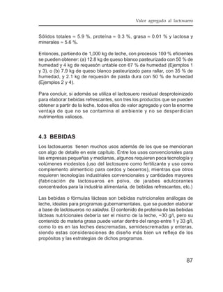 Valor agregado al lactosuero


Sólidos totales ≈ 5.9 %, proteína ≈ 0.3 %, grasa ≈ 0.01 % y lactosa y
minerales ≈ 5.6 %.

Entonces, partiendo de 1,000 kg de leche, con procesos 100 % eficientes
se pueden obtener: (a) 12.8 kg de queso blanco pasteurizado con 50 % de
humedad y 4 kg de requesón untable con 67 % de humedad (Ejemplos 1
y 3), o (b) 7.9 kg de queso blanco pasteurizado para rallar, con 35 % de
humedad, y 2.1 kg de requesón de pasta dura con 50 % de humedad
(Ejemplos 2 y 4).

Para concluir, si además se utiliza el lactosuero residual desproteinizado
para elaborar bebidas refrescantes, son tres los productos que se pueden
obtener a partir de la leche, todos ellos de valor agregado y con la enorme
ventaja de que no se contamina el ambiente y no se desperdician
nutrimentos valiosos.



4.3 BEBIDAS
Los lactosueros tienen muchos usos además de los que se mencionan
con algo de detalle en este capítulo. Entre los usos convencionales para
las empresas pequeñas y medianas, algunos requieren poca tecnología y
volúmenes modestos (uso del lactosuero como fertilizante y uso como
complemento alimenticio para cerdos y becerros), mientras que otros
requieren tecnologías industriales convencionales y cantidades mayores
(fabricación de lactosueros en polvo, de jarabes edulcorantes
concentrados para la industria alimentaria, de bebidas refrescantes, etc.)

Las bebidas o fórmulas lácteas son bebidas nutricionales análogas de
leche, ideales para programas gubernamentales, que se pueden elaborar
a base de lactosueros no salados. El contenido de proteína de las bebidas
lácteas nutricionales debería ser el mismo de la leche, ~30 g/l, pero su
contenido de materia grasa puede variar dentro del rango entre 1 y 33 g/l,
como lo es en las leches descremadas, semidescremadas y enteras,
siendo estas consideraciones de diseño más bien un reflejo de los
propósitos y las estrategias de dichos programas.



                                                                       87
 
